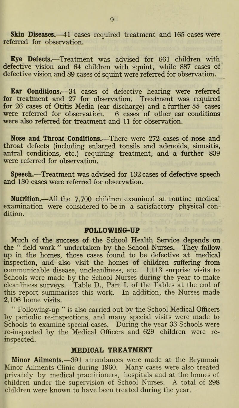 Skin Diseases.—41 cases required treatment and 165 cases were referred for observation. Eye Defects.—Treatment was advised for 661 children with defective vision and 64 children with squint, while 887 cases of defective vision and 89 cases of squint were referred for observation. Ear Conditions.—34 cases of defective hearing were referred for treatment and 27 for observation. Treatment was required for 26 cases of Otitis Media (ear discharge) and a further 55 cases were referred for observation. 6 cases of other ear conditions were also referred for treatment and 11 for observation. Nose and Throat Conditions.—There were 272 cases of nose and throat defects (including enlarged tonsils and adenoids, sinusitis, antral conditions, etc.) requiring treatment, and a further 839 were referred for observation. Speech.—Treatment was advised for 132 cases of defective speech and 130 cases were referred for observation. Nutrition.—All the 7,700 children examined at routine medical examination were considered to be in a satisfactory physical con- dition. FOLLOWING-UP Much of the success of the School Health Service depends on the field work ” undertaken by the School Nurses. They follow up in the homes, those cases found to be defective at medical inspection, and also visit the homes of children suffering from communicable disease, uncleanliness, etc. 1,113 surprise visits to Schools were made by the School Nurses during the year to make cleanliness surveys. Table D., Part I. of the Tables at the end of this report summarises this work. In addition, the Nurses made 2,106 home visits. “ Following-up ” is also carried out by the School Medical Officers by periodic re-inspections, and many special visits were made to Schools to examine special cases. During the year 33 Schools were re-inspected by the Medical Officers and 629 children were re- inspected. MEDICAL TREATMENT Minor Ailments.—391 attendances were made at the Brynmair Minor Ailments Clinic during 1960. Many cases were also treated privately by medical practitioners, hospitals and at the homes of children under the supervision of School Nurses. A total of 298 children were known to have been treated during the year.