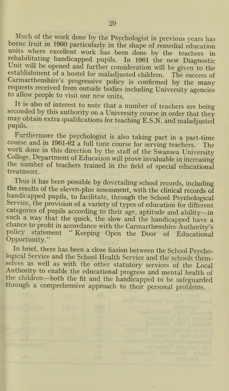 Much of the work done by the Psychologist in previous years has borne fruit in 1960 particularly in the shape of remedial education units where excellent work has been done by the teachers in rehabilitating handicapped pupils. In 1961 the new Diagnostic k nit will be opened and further consideration will be given to the establishment of a hostel for maladjusted children. The success of Caimaithenshire s progressive policy is confirmed by the many requests received from outside bodies including University agencies to allow people to visit our new units. It is also of interest to note that a number of teachers are being seconded by this authority on a University course in order that they ma\ obtain extra qualifications for teaching E.S.N. and maladjusted pupils. Furthermore the psychologist is also taking part in a part-time course and in 1961-62 a full time course for serving teachers. The work done in this direction by the staff of the Swansea University College, Department of Education will prove invaluable in increasing the number of teachers trained in the field of special educational treatment. Thus it has been possible by dovetailing school records, including the results of the eleven-plus assessment, with the clinical records of handicapped pupils, to facilitate, through the School Psychological Service, the provision of a variety of types of education for different categories of pupils according to their age, aptitude and ability—in such a way that the quick, the slow and the handicapped have a chance to profit in accordance with the Carmarthenshire Authority’s policy statement “ Keeping Open the Door of Educational Opportunity.” In brief, there has been a close liasion between the School Psycho- logical Service and the School Health Service and the schools them- selves as well as with the other statutory services of the Local Authority to enable the educational progress and mental health of the children both the fit and the handicapped to be safeguarded through a comprehensive approach to their personal problems.