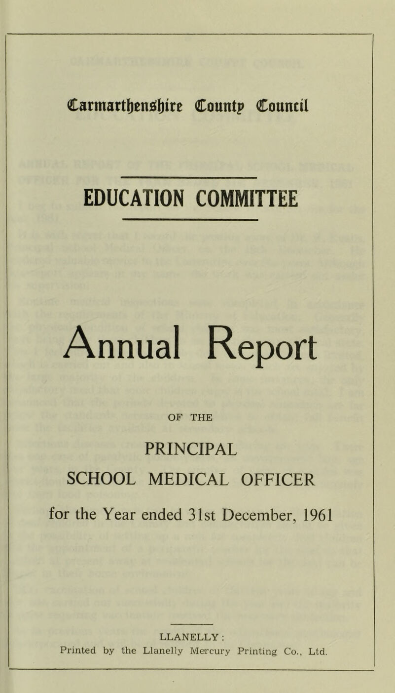 EDUCATION COMMITTEE Annual OF THE PRINCIPAL SCHOOL MEDICAL OFFICER for the Year ended 31st December, 1961 LLANELLY: Printed by the Llanelly Mercury Printing Co., Ltd.