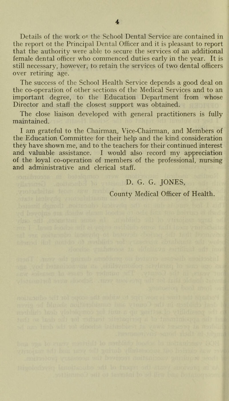 Details of the work ot the School Dental Service are contained in the report ot the Principal Dental Officer and it is pleasant to report that the authority were able to secure the services of an additional female dental officer who commenced duties early in the year. It is still necessary, however, to retain the services of two dental officers over retiring age. The success of the School Health Service depends a good deal on the co-operation of other sections of the Medical Services and to an important degree, to the Education Department from whose Director and staff the closest support was obtained. The close liaison developed with general practitioners is fully maintained. I am grateful to the Chairman, Vice-Chairman, and Members of the Education Committee for their help and the kind consideration they have shown me, and to the teachers for their continued interest and valuable assistance. I would also record my appreciation of the loyal co-operation of members of the professional, nursing and administrative and clerical staff. D. G. G. JONES, County Medical Officer of Health.