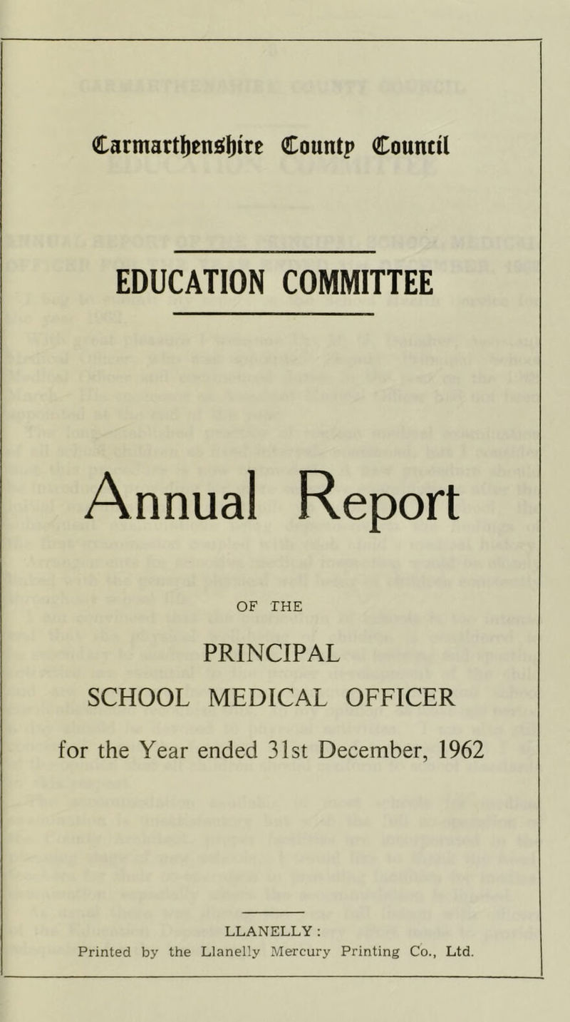 EDUCATION COMMITTEE Annual Report OF THE PRINCIPAL SCHOOL MEDICAL OFFICER for the Year ended 31st December, 1962 LLANELLY: Printed by the Llanelly Mercury Printing Co., Ltd.