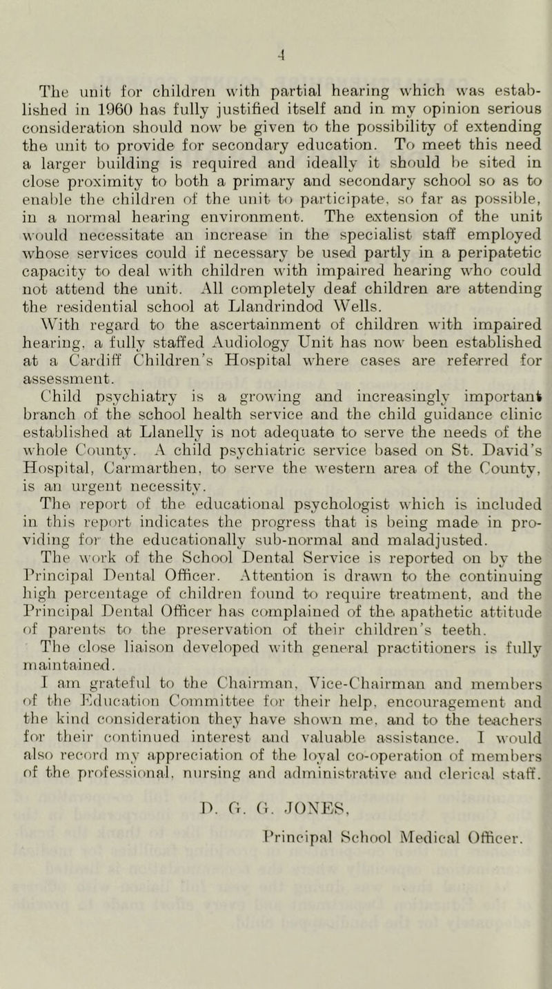 Tlie unit for children with partial hearing which was estab- lished in 1960 has fully justified itself and in my opinion serious consideration should now be given to the possibility of extending the unit to provide for secondary education. To meet this need a larger building is required and ideally it should be sited in close proximity to both a primary and secondary school so as to enable the children of the unit to participate, so far as possible, in a normal hearing environment. The extension of the unit would necessitate an increase in the specialist staff employed whose services could if necessary be used partly in a peripatetic capacity to deal with children with impaired hearing who could not attend the unit. All completely deaf children are attending the residential school at Llandrindod Wells. With regard to the ascertainment of children with impaired hearing, a fully staffed Audiology Unit has now been established at a Cardiff Children’s Hospital where cases are referred for assessment. Child psychiatry is a growing and increasingly important branch of the school health service and the child guidance clinic established at Llanelly is not adequate to serve the needs of the whole County. A child psychiatric service based on St. David’s Hospital, Carmarthen, to serve the western area of the County, is an urgent necessity. The report of the educational psychologist which is included in this report indicates the progress that is being made in pro- viding for the educationally sub-normal and maladjusted. The work of the School Dental Service is reported on by the Principal Dental Officer. Attention is drawn to the continuing high percentage of children found to require treatment, and the Principal Dental Officer has complained of thei apathetic attitude of parents to the preservation of their children’s teeth. The close liaison developed with general practitioners is fully maintained. I am grateful to the Chairman, Vice-Chairman and members of the Education Committee for their help, encouragement and the kind consideration they have shown me, and to the teachers for their continued interest and valuable assistance. I would also record my appreciation of the loyal co-operation of members of the professional, nursing and administrative and clerical staff. D. G. G. JONES, Principal School Medical Officer.