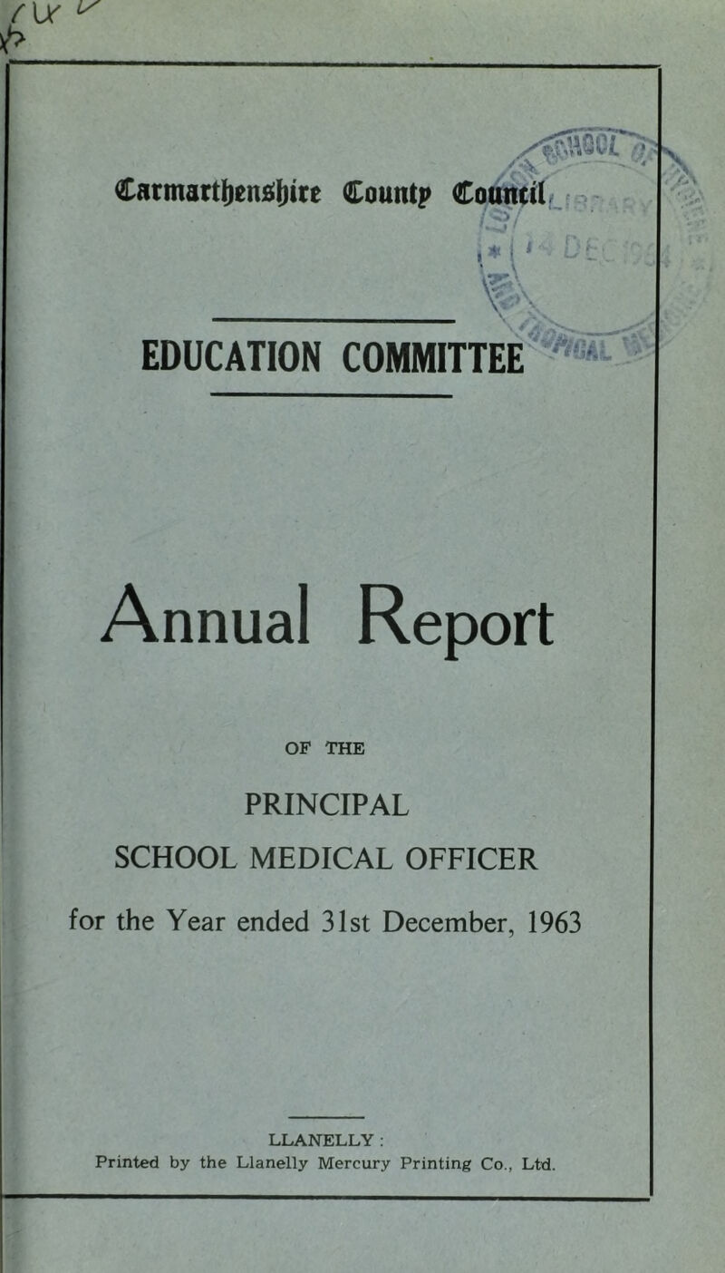 f\X ^ p Carmarthenshire Count? C EDUCATION COMMITTEE Annual Report OF THE PRINCIPAL SCHOOL MEDICAL OFFICER for the Year ended 31st December, 1963 LLANELLY: Printed by the Llanelly Mercury Printing Co., Ltd.