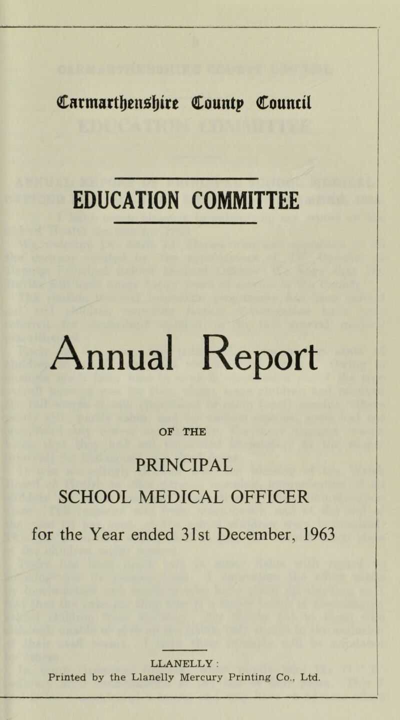 Carmartljeusljirc Cauntp Council EDUCATION COMMITTEE Annual Report OF THE PRINCIPAL SCHOOL MEDICAL OFFICER for the Year ended 31st December, 1963 LLANELLY: Printed by the Llanelly Mercury Printing Co., Ltd.