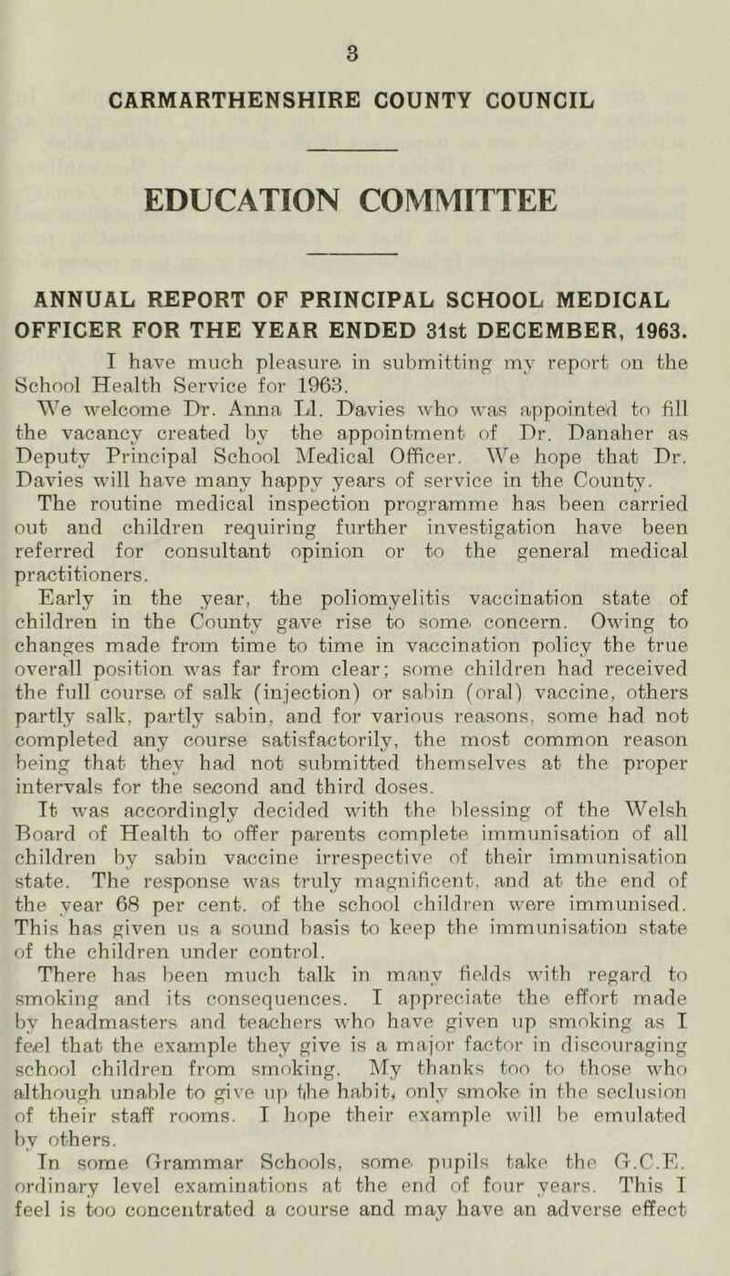 CARMARTHENSHIRE COUNTY COUNCIL EDUCATION COMMITTEE ANNUAL REPORT OF PRINCIPAL SCHOOL MEDICAL OFFICER FOR THE YEAR ENDED 31st DECEMBER, 1963. I have much pleasure, in submitting my report on the School Health Service for 1963. We welcome Dr. Anna LI. Davies who was appointed to fill the vacancy created by the appointment of Dr. Danaher as Deputy Principal School Medical Officer. We hope that Dr. Davies will have many happy years of service in the County. The routine medical inspection programme has been carried out and children requiring further investigation have been referred for consultant opinion or to the general medical practitioners. Early in the year, the poliomyelitis vaccination state of children in the County gave rise to some, concern. Owing to changes made from time to time in vaccination policy the true overall position was far from clear; some children had received the full course, of salk (injection) or sabin (oral) vaccine, others partly salk, partly sabin, and for various reasons, some had not completed any course satisfactorily, the most common reason being that they had not submitted themselves at the proper intervals for the second and third doses. It was accordingly decided with the blessing of the Welsh Board of Health to offer parents complete immunisation of all children by sabin vaccine irrespective of their immunisation state. The response was truly magnificent, and at the end of the year 68 per cent, of the school children were immunised. This has given us a sound basis to keep the immunisation state of the children under control. There has been much talk in many fie.lds with regard to smoking and its consequences. I appreciate the effort made by headmasters and teachers who have given up smoking as I feel that the example they give is a major factor in discouraging school children from smoking. My thanks too to those who although unable to give up the habit, only smoke in the seclusion of their staff rooms. I hope their example will be emulated by others. In some Grammar Schools, some, pupils take the G.C.E. ordinary level examinations at the end of four years. This I feel is too concentrated a course and may have an adverse effect