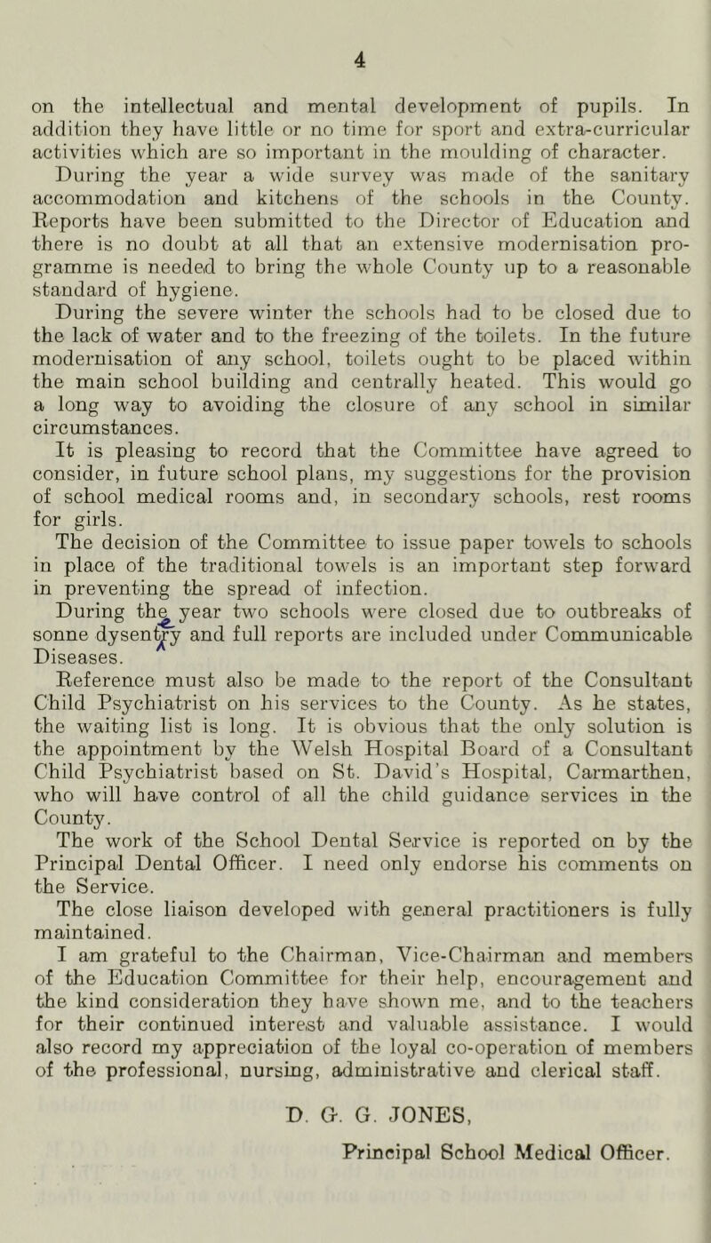 on the intellectual and mental development of pupils. In addition they have little or no time for sport and extra-curricular activities which are so important in the moulding of character. During the year a wide survey was made of the sanitary accommodation and kitchens of the schools in the County. Reports have been submitted to the Director of Education and there is no doubt at all that an extensive modernisation pro- gramme is needed to bring the whole County up to a reasonable standard of hygiene. During the severe winter the schools had to be closed due to the lack of water and to the freezing of the toilets. In the future modernisation of any school, toilets ought to be placed within the main school building and centrally heated. This would go a long way to avoiding the closure of any school in similar circumstances. It is pleasing to record that the Committee have agreed to consider, in future school plans, my suggestions for the provision of school medical rooms and, in secondary schools, rest rooms for girls. The decision of the Committee to issue paper towels to schools in place of the traditional towels is an important step forward in preventing the spread of infection. During th^year two schools were closed due to outbreaks of sonne dysent^y and full reports are included under Communicable Diseases. Reference must also be made to the report of the Consultant Child Psychiatrist on his services to the County. As he states, the waiting list is long. It is obvious that the only solution is the appointment by the Welsh Hospital Board of a Consultant Child Psychiatrist based on St. David’s Hospital, Carmarthen, who will have control of all the child guidance services in the County. The work of the School Dental Service is reported on by the Principal Dental Officer. I need only endorse his comments on the Service. The close liaison developed with general practitioners is fully maintained. I am grateful to the Chairman, Vice-Chairman and members of the Education Committee for their help, encouragement and the kind consideration they have shown me, and to the teachers for their continued interest and valuable assistance. I would also record my appreciation of the loyal co-operation of members of the professional, nursing, administrative and clerical staff. D. G. G. JONES, Principal School Medical Officer.