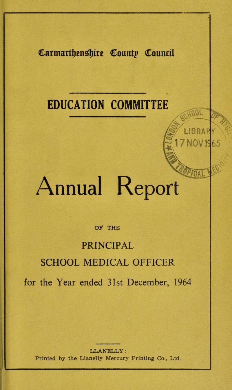 EDUCATION COMMITTEE /§f LI BRA'1' gl7NOVl'< n*\ Annual Report mil'- OF THE PRINCIPAL SCHOOL MEDICAL OFFICER for the Year ended 31st December, 1964 LLANELLY: Printed by the Llanelly Mercury Printing Co., Ltd.