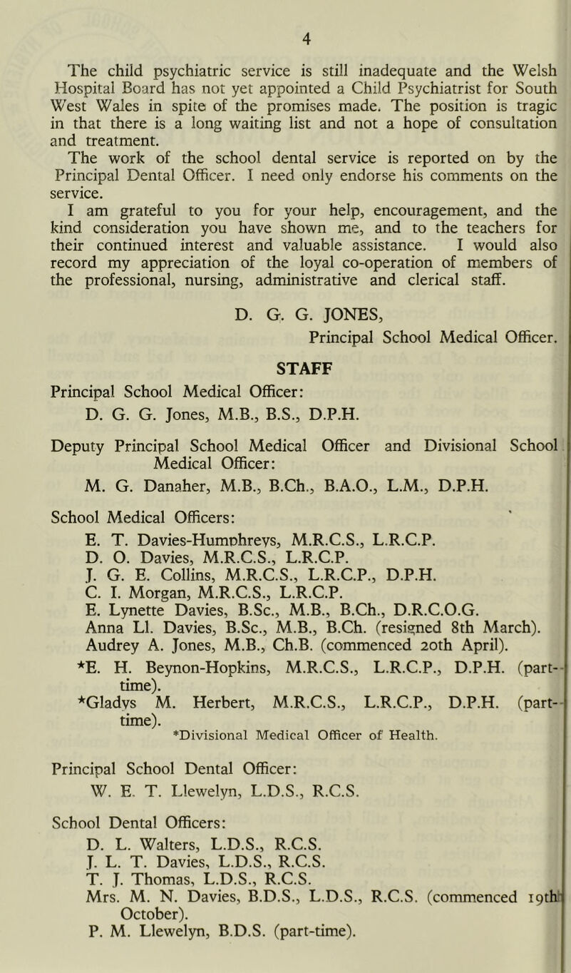 The child psychiatric service is still inadequate and the Welsh Hospital Board has not yet appointed a Child Psychiatrist for South West Wales in spite of the promises made. The position is tragic in that there is a long waiting list and not a hope of consultation and treatment. The work of the school dental service is reported on by the Principal Dental Officer. I need only endorse his comments on the service. I am grateful to you for your help, encouragement, and the kind consideration you have shown me, and to the teachers for their continued interest and valuable assistance. I would also record my appreciation of the loyal co-operation of members of the professional, nursing, administrative and clerical staff. D. G. G. JONES, Principal School Medical Officer. STAFF Principal School Medical Officer: D. G. G. Jones, M.B., B.S., D.P.H. Deputy Principal School Medical Officer and Divisional School Medical Officer: M. G. Danaher, M.B., B.Ch., B.A.O., L.M., D.P.H. School Medical Officers: E. T. Davies-Humnhreys, M.R.C.S., L.R.C.P. D. O. Davies, M.R.C.S., L.R.C.P. T. G. E. Collins, M.R.C.S., L.R.C.P., D.P.H. C. I. Morgan, M.R.C.S., L.R.C.P. E. Lynette Davies, B.Sc., M.B., B.Ch., D.R.C.O.G. Anna LI. Davies, B.Sc., M.B., B.Ch. (resigned 8th March). Audrey A. Jones, M.B., Ch.B. (commenced 20th April). *E. H. Beynon-Hopkins, M.R.C.S., L.R.C.P., D.P.H. (part- time). *Gladvs M. Herbert, M.R.C.S., L.R.C.P., D.P.H. (part- time). ♦Divisional Medical Officer of Health. Principal School Dental Officer: W. E. T. Llewelyn, L.D.S., R.C.S. School Dental Officers: D. L. Walters, L.D.S., R.C.S. J. L. T. Davies, L.D.S., R.C.S. T. J. Thomas, L.D.S., R.C.S. Mrs. M. N. Davies, B.D.S., L.D.S., R.C.S. (commenced 19th October). P. M. Llewelyn, B.D.S. (part-time).