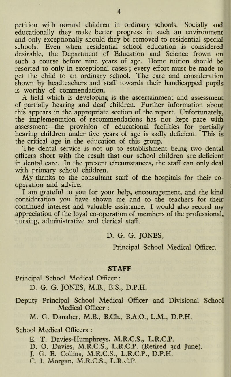 petition with normal children in ordinary schools. Socially and educationally they make better progress in such an environment and only exceptionally should they be removed to residential special schools. Even when residential school education is considered desirable, the Department of Education and Science frown on such a course before nine years of age. Home tuition should be resorted to only in exceptional cases ; every effort must be made to get the child to an ordinary school. The care and consideration shown by headteachers and staff towards their handicapped pupils is worthy of commendation. A field which is developing is the ascertainment and assessment of partially hearing and deaf children. Further information about this appears in the appropriate section of the report. Unfortunately, the implementation of recommendations has not kept pace with assessment—the provision of educational facilities for partially hearing children under five years of age is sadly deficient. This is the critical age in the education of this group. The dental service is not up to establishment being two dental officers short with the result that our school children are deficient in dental care. In the present circumstances, the staff can only deal with primary school children. My thanks to the consultant staff of the hospitals for their co- operation and advice. I am grateful to you for your help, encouragement, and the kind consideration you have showrn me and to the teachers for their continued interest and valuable assistance. I would also record my appreciation of the loyal co-operation of members of the professional, nursing, administrative and clerical staff. D. G. G. JONES, Principal School Medical Officer. STAFF Principal School Medical Officer : D G. G. JONES, M.B., B.S., D.P.H. Deputy Principal School Medical Officer and Divisional School Medical Officer : M. G. Danaher, M.B., B.Ch., B.A.O., L.M., D.P.H. School Medical Officers : E. T. Davies-Humphreys, M.R.C.S., L.R.C.P. D. O. Davies, M.R.C.S., L.R.C.P. (Retired 3rd June). T. G. E. Collins, M.R.C.S., L.R.C.P., D.P.H. C. I. Morgan, M.R.C.S., L.R.C.P.