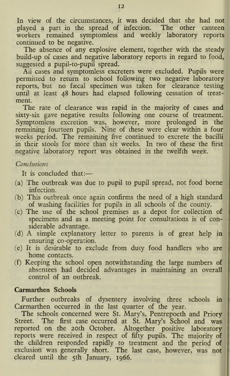 In view of the circumstances, it was decided that she had not played a part in the spread of infection. The other canteen workers remained symptomless and weekly laboratory reports continued to be negative. The absence of any explosive element, together with the steady build-up of cases and negative laboratory reports in regard to food, suggested a pupil-to-pupil spread. Aii cases and symptomless excreters were excluded. Pupils were permitted to return to school following two negative laboratory reports, but no fsecal specimen was taken for clearance testing until at least 48 hours had elapsed following cessation of treat- ment. The rate of clearance was rapid in the majority of cases and sixty-six gave negative results following one course of treatment. Symptomless excretion was, however, more prolonged in the remaining fourteen pupils. Nine of these were clear within a four weeks period. The remaining five continued to excrete the bacilli in their stools for more than six weeks. In two of these the first negative laboratory report was obtained in the twelfth weeK. Conclusions It is concluded that:— (a) The outbreak was due to pupil to pupil spread, not food borne infection. (b) This outbreak once again confirms the need of a high standard of washing facilities for pupils in all schools of the county. (c) The use of the school premises as a depot for collection of specimens and as a meeting point for consultations is of con- siderable advantage. (d) A simple explanatory letter to parents is of great help in ensuring co-operation. (e) It is desirable to exclude from duty food handlers who are home contacts. (f) Keeping the school open notwithstanding the large numbers of absentees had decided advantages in maintaining an overall control of an outbreak. Carmarthen Schools Further outbreaks of dysentery involving three schools in Carmarthen occurred in the last quarter of the year. The schools concerned were St. Mary’s, Pentrepoeth and Priory Street. The first case occurred at St. Mary’s School and was reported on the 20th October. Altogether positive laboratory reports were received in respect of fifty pupils. The majority of the children responded rapidly to treatment and the period of exclusion was generally short. The last case, however, was not cleared until the 5th January, 1966.