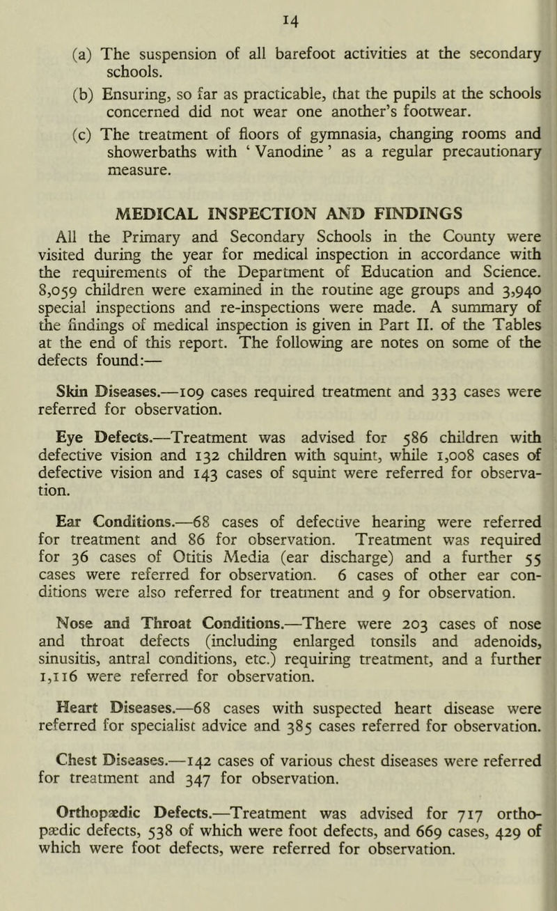 (a) The suspension of all barefoot activities at the secondary schools. (b) Ensuring, so far as practicable, that the pupils at the schools concerned did not wear one another’s footwear. (c) The treatment of floors of gymnasia, changing rooms and showerbaths with ‘ Vanodine ’ as a regular precautionary measure. MEDICAL INSPECTION AND FINDINGS All the Primary and Secondary Schools in the County were visited during the year for medical inspection in accordance with the requirements of the Department of Education and Science. 8,059 children were examined in the routine age groups and 3,940 special inspections and re-inspections were made. A summary of the findings of medical inspection is given in Part II. of the Tables at the end of this report. The following are notes on some of the defects found:— Skin Diseases.—109 cases required treatment and 333 cases were referred for observation. Eye Defects.—Treatment was advised for 586 children with defective vision and 132 children with squint, while 1,008 cases of defective vision and 143 cases of squint were referred for observa- tion. Ear Conditions.—68 cases of defective hearing were referred for treatment and 86 for observation. Treatment was required for 36 cases of Otitis Media (ear discharge) and a further 55 cases were referred for observation. 6 cases of other ear con- ditions were also referred for treatment and 9 for observation. Nose and Throat Conditions.—There were 203 cases of nose and throat defects (including enlarged tonsils and adenoids, sinusitis, antral conditions, etc.) requiring treatment, and a further 1,116 were referred for observation. Heart Diseases.—68 cases with suspected heart disease were referred for specialist advice and 385 cases referred for observation. Chest Diseases.—142 cases of various chest diseases were referred for treatment and 347 for observation. Orthopaedic Defects.—Treatment was advised for 717 ortho- paedic defects, 538 of which were foot defects, and 669 cases, 429 of which were foot defects, were referred for observation.