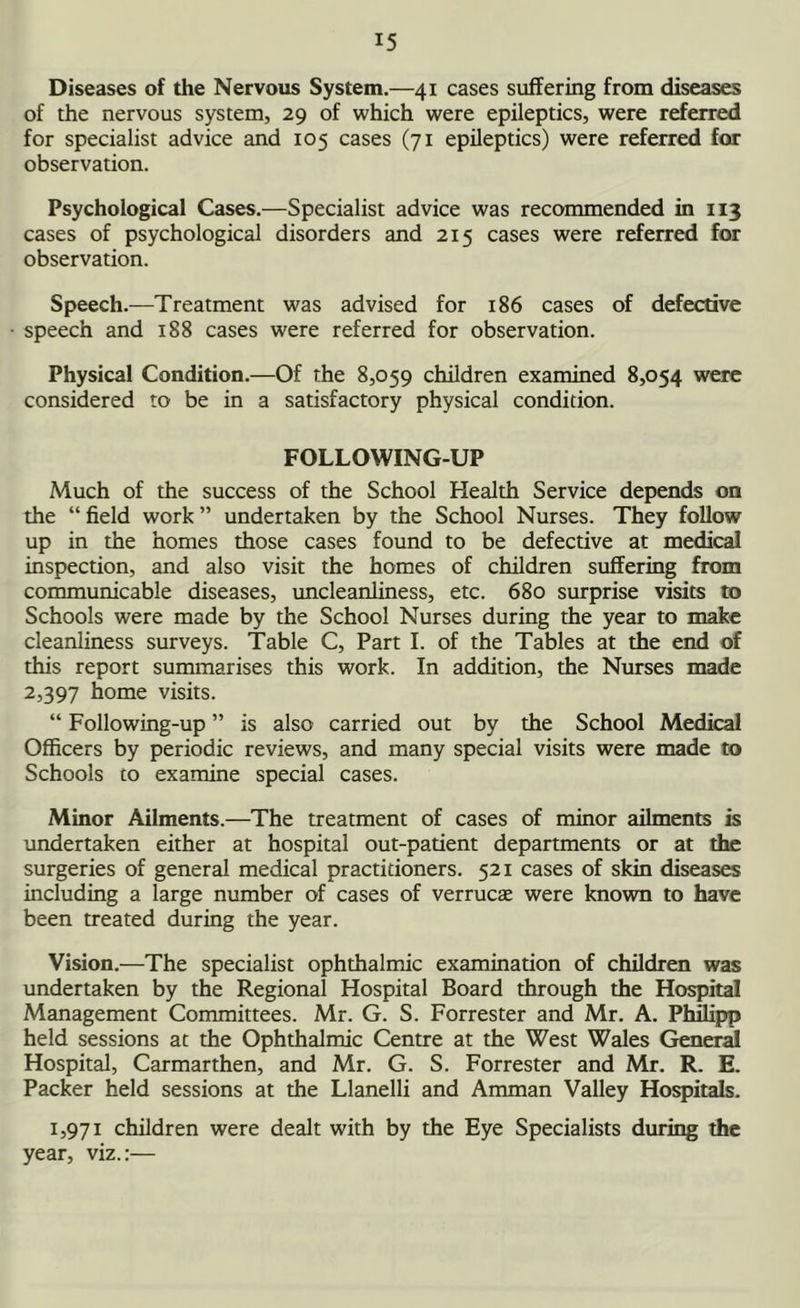 Diseases of the Nervous System.—41 cases suffering from diseases of the nervous system, 29 of which were epileptics, were referred for specialist advice and 105 cases (71 epileptics) were referred for observation. Psychological Cases.—Specialist advice was recommended in 113 cases of psychological disorders and 215 cases were referred for observation. Speech.—Treatment was advised for 186 cases of defective speech and 188 cases were referred for observation. Physical Condition.—Of the 8,059 children examined 8,054 were considered to be in a satisfactory physical condition. FOLLOWING-UP Much of the success of the School Health Service depends on the “ field work ” undertaken by the School Nurses. They follow up in the homes those cases found to be defective at medical inspection, and also visit the homes of children suffering from communicable diseases, uncleanliness, etc. 680 surprise visits to Schools were made by the School Nurses during the year to make cleanliness surveys. Table C, Part I. of the Tables at the end of this report summarises this work. In addition, the Nurses made 2,397 home visits. “ Following-up ” is also carried out by the School Medical Officers by periodic reviews, and many special visits were made to Schools to examine special cases. Minor Ailments.—The treatment of cases of minor ailments is undertaken either at hospital out-patient departments or at the surgeries of general medical practitioners. 521 cases of skin diseases including a large number of cases of verrucas were known to have been treated during the year. Vision.—The specialist ophthalmic examination of children was undertaken by the Regional Hospital Board through the Hospital Management Committees. Mr. G. S. Forrester and Mr. A. Philipp held sessions at the Ophthalmic Centre at the West Wales General Hospital, Carmarthen, and Mr. G. S. Forrester and Mr. R. E. Packer held sessions at the Llanelli and Amman Valley Hospitals. 1,971 children were dealt with by the Eye Specialists during the year, viz.:—