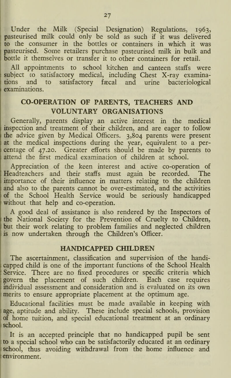 Under the Milk (Special Designation) Regulations, 1963, pasteurised milk could only be sold as such if it was delivered to the consumer in the bottles or containers in which it was pasteurised. Some retailers purchase pasteurised milk in bulk and bottle it themselves or transfer it to other containers for retail. All appointments to school kitchen and canteen staffs were subject to satisfactory medical, including Chest X-ray examina- tions and to satisfactory ftecal and urine bacteriological examinations. CO-OPERATION OF PARENTS, TEACHERS AND VOLUNTARY ORGANISATIONS Generally, parents display an active interest in the medical inspection and treatment of their children, and are eager to follow the advice given by Medical Officers. 3,804 parents were present at the medical inspections during the year, equivalent to a per- centage of 47.20. Greater efforts should be made by parents to attend the first medical examination of children at school. Appreciation of the keen interest and active co-operation of Headteachers and their staffs must again be recorded. The importance of their influence in matters relating to the children and also to the parents cannot be over-estimated, and the activities of the School Health Service would be seriously handicapped without that help and co-operation. A good deal of assistance is also rendered by the Inspectors of the National Society for the Prevention of Cruelty to Children, but their work relating to problem families and neglected children is now undertaken through the Children’s Officer. HANDICAPPED CHILDREN The ascertainment, classification and supervision of the handi- capped child is one of the important functions of the School Health Service. There are no fixed procedures or specific criteria which govern the placement of such children. Each case requires individual assessment and consideration and is evaluated on its own merits to ensure appropriate placement at the optimum age. Educational facilities must be made available in keeping with age, aptitude and ability. These include special schools, provision of home tuition, and special educational treatment at an ordinary school. It is an accepted principle that no handicapped pupil be sent to a special school who can be satisfactorily educated at an ordinary school, thus avoiding withdrawal from the home influence and environment.