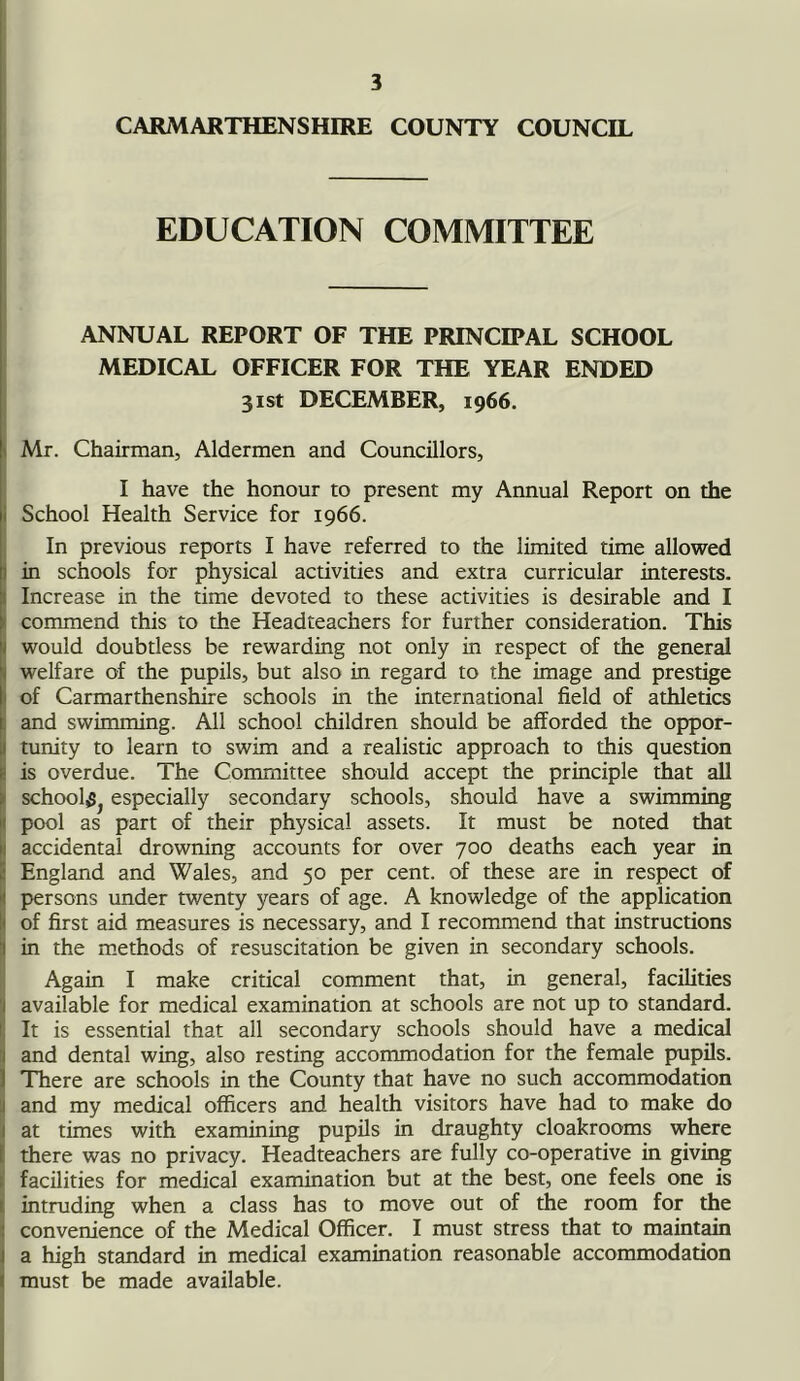 CARMARTHENSHIRE COUNTY COUNCIL EDUCATION COMMITTEE ANNUAL REPORT OF THE PRINCIPAL SCHOOL MEDICAL OFFICER FOR THE YEAR ENDED 31st DECEMBER, 1966. Mr. Chairman, Aldermen and Councillors, I have the honour to present my Annual Report on the School Health Service for 1966. In previous reports I have referred to the limited time allowed in schools for physical activities and extra curricular interests. Increase in the time devoted to these activities is desirable and I commend this to the Headteachers for further consideration. This would doubtless be rewarding not only in respect of the general j welfare of the pupils, but also in regard to the image and prestige 1 of Carmarthenshire schools in the international field of athletics and swimming. All school children should be afforded the oppor- tunity to learn to swim and a realistic approach to this question ! is overdue. The Committee should accept the principle that all school^ especially secondary schools, should have a swimming pool as part of their physical assets. It must be noted that accidental drowning accounts for over 700 deaths each year in i England and Wales, and 50 per cent, of these are in respect of persons under twenty years of age. A knowledge of the application 1 of first aid measures is necessary, and I recommend that instructions in the methods of resuscitation be given in secondary schools. Again I make critical comment that, in general, facilities available for medical examination at schools are not up to standard. It is essential that all secondary schools should have a medical and dental wing, also resting accommodation for the female pupils. There are schools in the County that have no such accommodation and my medical officers and health visitors have had to make do at times with examining pupils in draughty cloakrooms where there was no privacy. Headteachers are fully co-operative in giving facilities for medical examination but at the best, one feels one is intruding when a class has to move out of the room for the convenience of the Medical Officer. I must stress that to maintain a high standard in medical examination reasonable accommodation must be made available.