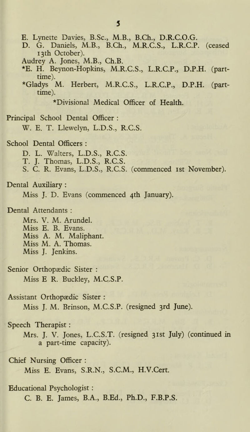 E. Lynette Davies, B.Sc., M.B., B.Ch., D.R.C.O.G. D. G. Daniels, M.B., B.Ch., M.R.C.S., L.R.C.P. (ceased 13th October). Audrey A. Jones, M.B., Ch.B. *E. H. Beynon-Hopkins, M.R.C.S., L.R.C.P., D.P.H. (part- time). ^Gladys M. Herbert, M.R.C.S., L.R.C.P., D.P.H. (part- time). ^Divisional Medical Officer of Health. Principal School Dental Officer : W. E. T. Llewelyn, L.D.S., R.C.S. School Dental Officers : D. L. Walters, L.D.S., R.C.S. T. J. Thomas, L.D.S., R.C.S. S. C. R. Evans, L.D.S., R.C.S. (commenced 1st November). Dental Auxiliary : Miss J. D. Evans (commenced 4th January). Dental Attendants : Mrs. V. M. Arundel. Miss E. B. Evans. Miss A. M. Maliphant. Miss M. A. Thomas. Miss J. Jenkins. Senior Orthopaedic Sister : Miss E R. Buckley, M.C.S.P. Assistant Orthopaedic Sister : Miss J. M. Brinson, M.C.S.P. (resigned 3rd June). Speech Therapist: Mrs. J. V. Jones, L.C.S.T. (resigned 31st July) (continued in a part-time capacity). Chief Nursing Officer : Miss E. Evans, S.R.N., S.C.M., H.V.Cert. Educational Psychologist : C. B. E. James, B.A., B.Ed., Ph.D., F.B.P.S.