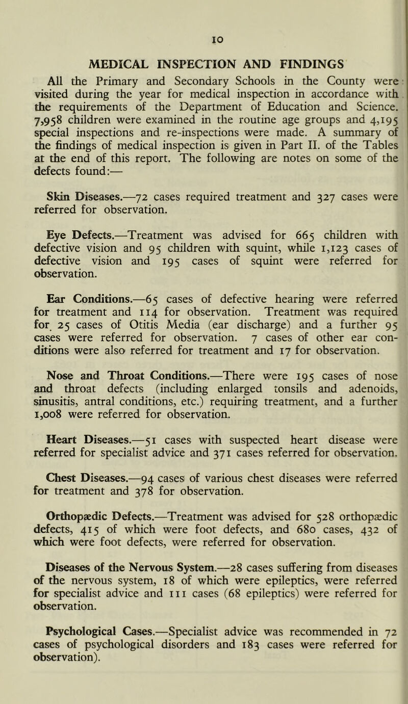 MEDICAL INSPECTION AND FINDINGS All the Primary and Secondary Schools in the County were visited during the year for medical inspection in accordance with the requirements of the Department of Education and Science. 7,958 children were examined in the routine age groups and 4,195 special inspections and re-inspections were made. A summary of the findings of medical inspection is given in Part II. of the Tables at the end of this report. The following are notes on some of the defects found:— Skin Diseases.—72 cases required treatment and 327 cases were referred for observation. Eye Defects.—Treatment was advised for 665 children with defective vision and 95 children with squint, while 1,123 cases of defective vision and 195 cases of squint were referred for observation. Ear Conditions.—65 cases of defective hearing were referred for treatment and 114 for observation. Treatment was required for 25 cases of Otitis Media (ear discharge) and a further 95 cases were referred for observation. 7 cases of other ear con- ditions were also referred for treatment and 17 for observation. Nose and Throat Conditions.—There were 195 cases of nose and throat defects (including enlarged tonsils and adenoids, sinusitis, antral conditions, etc.) requiring treatment, and a further 1,008 were referred for observation. Heart Diseases.—51 cases with suspected heart disease were referred for specialist advice and 371 cases referred for observation. Chest Diseases.—94 cases of various chest diseases were referred for treatment and 378 for observation. Orthopaedic Defects.—Treatment was advised for 528 orthopaedic defects, 415 of which were foot defects, and 680 cases, 432 of which were foot defects, were referred for observation. Diseases of the Nervous System.—28 cases suffering from diseases of the nervous system, 18 of which were epileptics, were referred for specialist advice and 111 cases (68 epileptics) were referred for observation. Psychological Cases.—Specialist advice was recommended in 72 cases of psychological disorders and 183 cases were referred for observation).