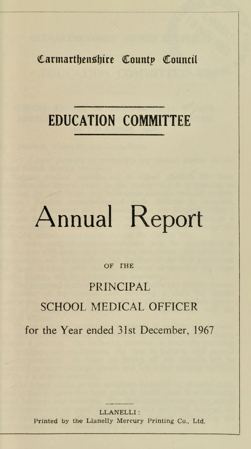 EDUCATION COMMITTEE Annual OF THE PRINCIPAL SCHOOL MEDICAL OFFICER for the Year ended 31st December, 1967 LLANELLI : Printed by the Llanelly Mercury Printing Co., Ltd.