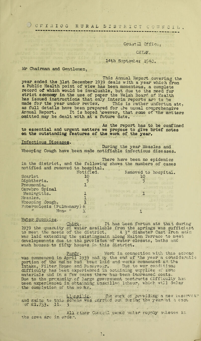 Council Office-;. CHIRK* . 14th -September 194C, Mr Chairman and Gentlemen, This Annual Report covering the year ended the 31st December 1939 deals with a year which from a Public Health point of view has been momentous, a complete record of which would be invaluable, but due to the need for strict econoiqy in the use of paper the Welsh Board of Health has issued instructions that only interim reports are to be made for the year under review. This is rather unfortun ate, as full details have been prepared for the usual comprehensive Annual Report. It is hoped ^nowever, that some of'the matters omitted may be dealt with at a future date, As the report has to be confined to essential and urgent matters we propose to give brief notes on the outstanding features of the work of the year. Infectious Diseases. ' During the year Measles and Whooping Cough have been made notifiable infectious diseases. There have been no epidemics in the di.strict, and the following shows, the numbers of cases notified and removed to hospital, notified. Removed to hospital. Scarlet 10 Diphtheria. 5 Pneumonia. 1 Cerebro Spinal Meningitis. 1 Measles. ,1 Whooping Cough, 1 Tuberculosis (Pulmonary)6 n Hon-  X 10 5 1 Water Supplies,.... Chirk.' It has been for tun ate that during 1939 the quantity of water available from the springs was sufficient to meet the needs of the district. A. 314 diameter Cast Iron main was laid extending the exist.inginain along Halton Terrace to meet developements due to the provision'of water-closets, baths and wash houses to fifty houses, in this district, v . Pandv. Work in connection with this scheme was commence*! in April 1939 and by the end of the yesr a considerable portion of the' mains had been laid and works commenced at, the Intake,, Filter House and- Reservoir, Due to war conditions difficulty has been experienced in obtaining supplies of some materials and in a few cases there has- been increased costs. Due to the prcximi&y- of large government contracts difficulty has been experienced in obtaining.unskilled labour, which will delay the completion of the wo ike,. Ll'ansilih., Tft'e ‘.work; of .'providing a new reservoir and mains to this scheme was carried out; during the year cat 1 cost of £1,733. 11- 3 All .ether Council owned water supply schemes in the area are in order. “ •