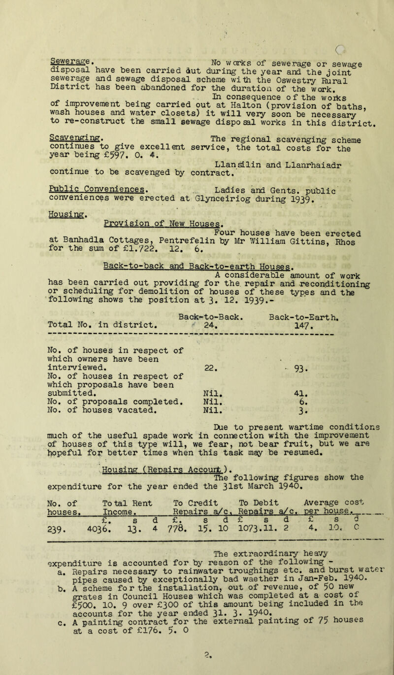 ■c G Sewerage, No warks of sewerage or sewage disposal have been carried dut during the year and the joint sewerage and sewage disposal scheme with the Oswestry Rural District has been abandoned for the duration of the work. In consequence of the works of improvement being carried out at Halton (provision of baths, wash houses and water closets) it will very soon be necessary to re-construct the small sewage disposal works in this district. continues^to give year being £597, excellent 0. 4. The regional scavenging scheme service, the total costs for the Llansilin and Llanrhaiadr continue to be scavenged by contract. Public Conveniences. Ladies and Gents, public conveniences were erected at Glynceiriog during 1939. Housing. Provision of New Houses. Four houses have been erected at Banhadla Cottages, Pentrefelin by Mr William Gittins, Rhos for the sum of £1.722. 12. 6. Back-to-back and Back-to-earth Houses. A considerable amount of work has been carried out providing for the repair and reconditioning or scheduling for demolition of houses of these types and the following shows the position at 3. 12. 1939.- Back-to-Back. Back-to-Earth. Total No. in district. 24. 147 No. of houses in respect of which owners have been interviewed. 22. • 93. No. of houses in respect of which proposals have been submitted. Nil. 41. No. of proposals completed. Nil. 6. No. of houses vacated. Nil. 3. Due to present wartime conditions much of the useful spade work in connection with the improvement of houses of this type will, we fear, not bear fruit, but we are hopeful for better times when this task may be resumed. Housing (Repairs Ac court). The following figures show the expenditure for the year ended the 31st March 1940. No. of Total Rent To Credit To Debit Average cost houses. Income, Repairs a/c. Repairs a/c. per house.. £7 s d £. s d £ s d £ sd 239. 4036. 13. 4 776. 15. 10 1073.11. 2 4. 10, 0 The extraordinary heavy expenditure is accounted for by reason of the following - a. Repairs necessary to rainwater troughings etc. and burst water pipes caused by exceptionally bad waether in Jan-Feb. 1940. b. A scheme for the installation, out of revenue, of 50 new grates in Council Houses which was completed at a cost of £500. 10. 9 over £300 of this amount being included in the accounts for the year ended 31* 3* 1940, c. A painting contract for the external painting of 75 houses at a cost of £176. 5* 0