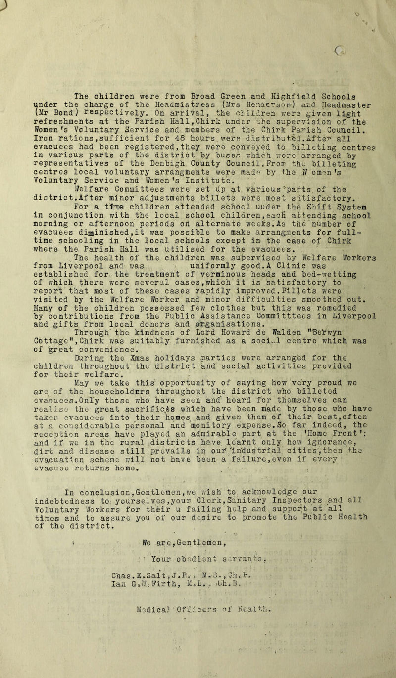'O > ( The children were from Broad Green and Highfield Schools under the charge of the Headmistress (Mrs Henderson) and Headmaster (Mr Bond) respectively. On arrival, the children were given light refreshments at the Parish Hall,Chirk under the supervision of the Womenfs Voluntary Service and members of the Chirk Parish Council. Iron ratio ns , suf ficient for 48 hours, were distributed'. After all evacuees had been registered,they were conveyed to billeting centres in various parts of the district by buses which were'arranged by representatives of the Denbigh County Council.From thu billeting centres local voluntary arranginents were made by the W omen fs Voluntary Service and Women's Institute. Welfare Committees were set up at various parts of the district.After minor adjustments billets were most satisfactory. For a tine children attended school uuder the Shift System in conjunction with the local school children,eacii attending school morning or afternoon periods on alternate weeks.As the number of evacuees diminished,it was possible to make arrangments for full- time schooling in the local schools except in the case of Chirk where the Parish Hall was utilised for the evacuees. The health of the children was supervised by Welfare Workers from Liverpool and-, was uniformly good. A Clinic was established for. the. treatment of verminous head.s and bed-wetting of which there were several cases,which it is satisfactory to report' that most of these cases rapidly improved.Billets were visited by the Welfare Worker, and minor difficulties smoothed out* Many of the children possessed few clothes but thi.s was remedied by contributions from the Public Assistance Committtees in Liverpool and gifts, from local donors and organisations. Through' the kindness of Lord Howard de Walden rtBe!rwyn Cottage, Chirk was suitably furnished as a social centre which was of 'great convenience. During the Xmas holidays .parties were arranged for the children throughout the district and' social activities provided for their welfare. May we take this' opportunity of saying how very proud we are of the householders throughout the district who billeted evacuees.Only those who have seen and' heard for themselves can realise the great sacrifices which have been made by those who have taken evacuees into their homes.and given them of their best,often at a considerable personal and ’monitory expense.So far indeed, the reception areas have played an admirable part at the 'Home Front'; and if we in the rural .districts have, learnt only how ignorance, dirt and disease still • prevails in our'/’industrial, cities', then the evacuation scheme will not have been a failure,even if every evacuee returns home. In conclusion,Gentlemen,we wish to acknowledge our indebtedness to; yourselves,your 'Clerk,Sanitary Inspectors and all Voluntary Workers for their u failing help and support at all times and to assure you of our desire to promote the Public Health of the district. t We are,Gentlemen, ■ Your obedient servants. Chas. E.Salt, J.P. - M-f., Ghy.B. Ian GoLL Firth, M.L.-, >Ch.B. Medical Officers of Health.