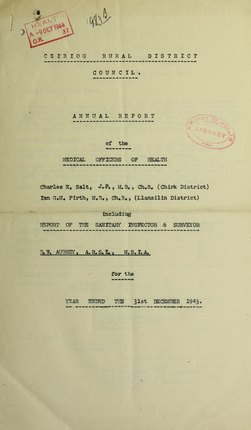 C E n I 0 G RURAL DISTRICT C 0 U N C I L • ANNUAL REPORT of the MEDICAL OFFICERS OF HEALTH Charles E, Salt, J. P. , M. B*, Ch,B* (Chirk District) Ian G*M« Firth, M*B., Ch«3«, (Llansilin District) including REPORT OF THE SANITARY- INSPECTOR & SURVEYOR R»W. AUBREY, A. R« S« I» i M.S.I.A. for the YEAR ENDED THE 31st DECEMBER 1943.