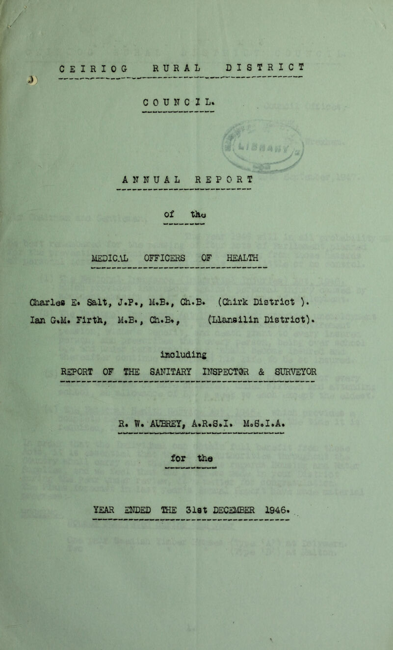 CEIRIOG RURAL DISTRICT COUNCIL. ANNUAL REPORT * ** w iU i of the MEDICAL OFFICERS OF HEALTH Charles E* Salt., J.P., M.B., Ch.B. (Chirk District ). Ian G.M. Firth, M.B., Ch.B*, (Llansilin Distriot). including REPORT OF THE SANITARY INSPECTOR & SURVEYOR R. W. AUBREY, A.R.S.I. MoS.I.A. for the YEAR ENDED THE 31st DECEMBER 1946.