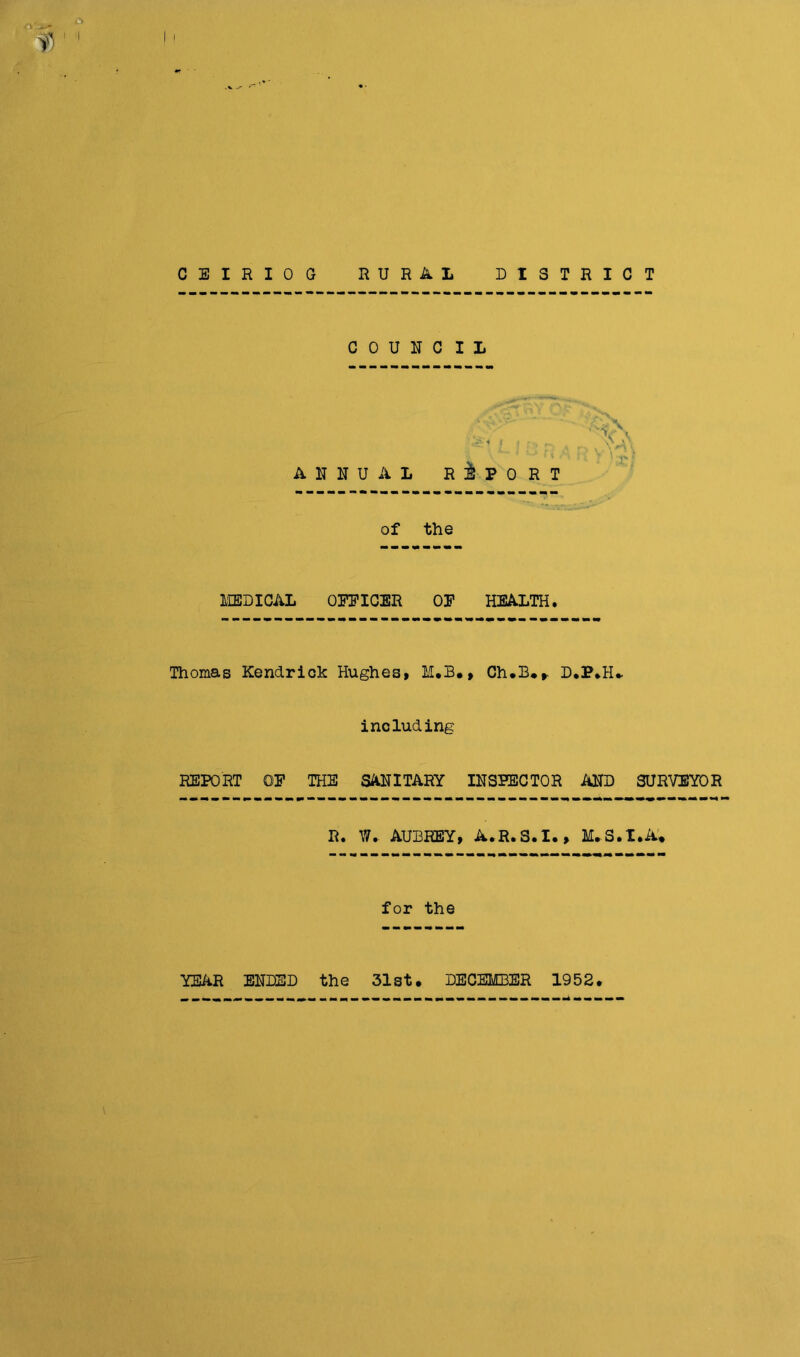 CEIRIOG RURAL DISTRICT COUNCIL ANNUAL REPORT of the MEDICAL OPPICER OP HEALTH. Thomas Kendrick Hughes, M.B., Ch*B«* D.P.H* including REPORT OP THE SANITARY INSPECTOR AND SURVEYOR R. W. AUBREY, A.R.S.I., M.S.I.A* for the YEAR ENDED the 31st. DECEMBER 1952 H Jk