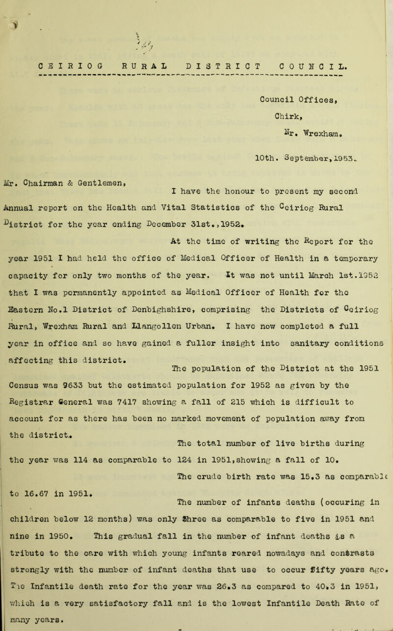 C E I H I 0 G RURAL DISTRICT COUNCIL, Council Offices, Chirk, ^r* Wrexham, 10th. September, 1953.. Mr. Chairman & Gentlemen, I have the honour to present my second Annual report on the Health and Vital Statistics of the Ceiriog Rural district for the year ending December 31st*,1952, At the time of writing the Report for the year 1951 I had held the office of Medical Officer of Health in a temporary capacity for only two months of the year. it was not until March 1st.1352 that I was permanently appointed as Medical Officer of Health for the Eastern No.l District of Denbighshire, comprising the Districts of Ceiriog Rural, Wrexham Rural and Llangollen Urban* I have now completed a full year in office and so have gained a fuller insight into sanitary conditions affecting this district* The population of the District at the 1951 Census was 9633 but the estimated population for 1952 as given by the Registrar General was 7417 showing a fall of 215 which is difficult to account for as there has been no marked movement of population away from the district.* The total number of live births during the year was 114 as comparable to 124 in 1951,showing a fall of 10* The crude birth rate was 15*3 as comparabl to 16.67 in 1951* The number of infants deaths (occuring in children below 12 months) was only $hree as comparable to five in 1951 and nine in 1950* This gradual fall in the number of infant deaths Is a tribute to the care with which young infants reared nowadays and contrasts strongly with the number of infant deaths that use to occur fifty years ago The Infantile death rate for the year was 26*3 as compared to 40*3 in 1951, which is a very satisfactory fall and is the lowest Infantile Death Rate of many years