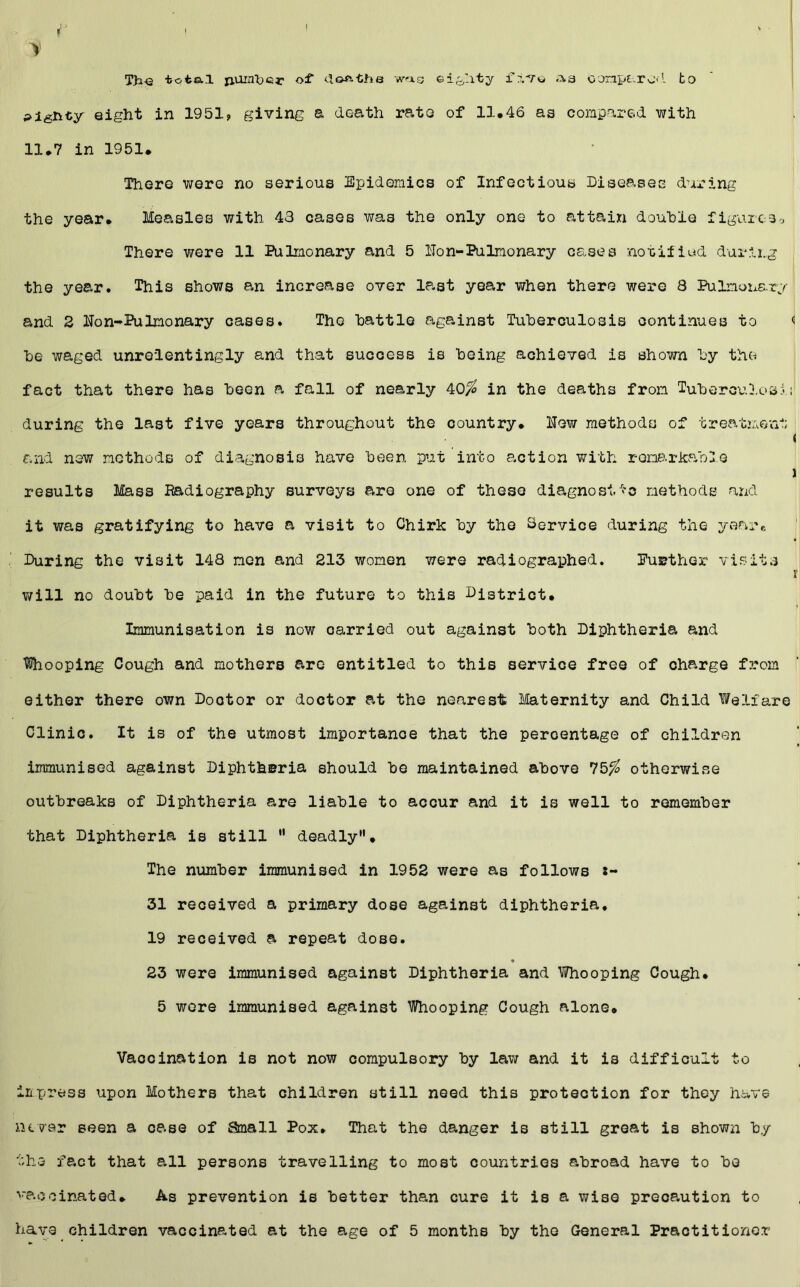 T)i-e total nuin'ber wag ei&Iity f no a a ooriparod to eight in 1951, giving a death rate of 11.46 as compared with 11.7 in 1951. There were no serious Epidemics of Infectious Diseases during the year. Measles with 43 cases was the only one to attain double figureSo There were 11 Pulmonary and 5 Hon-Pulmonary cases notified during the year. This shows an increase over la-st year when there were 8 Pulmonary and 2 Hon-Pulmonary cases. The battle against Tuberculosis continues to i be waged unrelentingly and that success is being achieved is shown by the fact that there has been a fall of nearly 40/£ in the deaths from Tuberculosis1 during the last five years throughout the country. Hew methods of treatment < and new methods of diagnosis have been put into action with remarkable ) results Mass Radiography surveys are one of these diagnostic methods and it was gratifying to have a visit to Chirk by the Service during the year* During the visit 148 men and 213 women were radiographed. PuBther visits r will no doubt be paid in the future to this District. Immunisation is now oarried out against both Diphtheria and looping Cough and mothers are entitled to this service free of charge from either there own Doctor or doctor at the nearest Maternity and Child Welfare Clinic. It is of the utmost importance that the percentage of children immunised against Diphtheria should be maintained above 75^ otherwise outbreaks of Diphtheria are liable to accur and it is well to remember that Diphtheria is still  deadly. The number immunised in 1952 were as follows i- 31 received a primary dose against diphtheria, 19 received a repeat dose. 23 were immunised against Diphtheria and Whooping Cough. 5 wore immunised against Whooping Cough alone. Vaccination is not now compulsory by law and it is difficult to impress upon Mothers that children still need this protection for they have never seen a case of Small Pox. That the danger is still great is shown by the fact that all persons travelling to most countries abroad have to be vaccinated. As prevention is better than cure it is a wise precaution to have children vaccinated at the age of 5 months by the General Practitioner