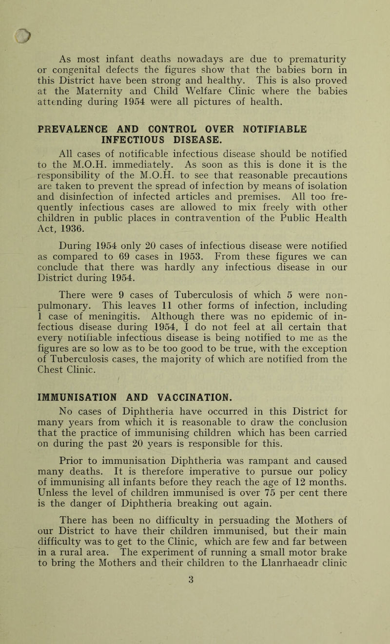 As most infant deaths nowadays are due to prematurity or congenital defects the figures show that the babies born in this District have been strong and healthy. This is also proved at the Maternity and Child Welfare Clinic where the babies attending during 1954 were all pictures of health. PREVALENCE AND CONTROL OVER NOTIFIABLE INFECTIOUS DISEASE. All cases of notificable infectious disease should be notified to the M.O.H. immediately. As soon as this is done it is the responsibility of the M.O.H. to see that reasonable precautions are taken to prevent the spread of infection by means of isolation and disinfection of infected articles and premises. All too fre- quently infectious cases are allowed to mix freely with other children in public places in contravention of the Public Health Act, 1936. During 1954 only 20 cases of infectious disease were notified as compared to 69 cases in 1953. From these figures we can conclude that there was hardly any infectious disease in our District during 1954. There were 9 cases of Tuberculosis of which 5 were non- pulmonary. This leaves 11 other forms of infection, including 1 case of meningitis. Although there was no epidemic of in- fectious disease during 1954, I do not feel at all certain that every notifiable infectious disease is being notified to me as the figures are so low as to be too good to be true, with the exception of Tuberculosis cases, the majority of which are notified from the Chest Clinic. I IMMUNISATION AND VACCINATION. No cases of Diphtheria have occurred in this District for many years from which it is reasonable to draw the conclusion that the practice of immunising children which has been carried on during the past 20 years is responsible for this. Prior to immunisation Diphtheria was rampant and caused many deaths. It is therefore imperative to pursue our policy of immunising all infants before they reach the age of 12 months. Unless the level of children immunised is over 75 per cent there is the danger of Diphtheria breaking out again. There has been no difficulty in persuading the Mothers of our District to have their children immunised, but their main difficulty was to get to the Clinic, which are few and far between in a rural area. The experiment of running a small motor brake to bring the Mothers and their children to the Llanrhaeadr clinic