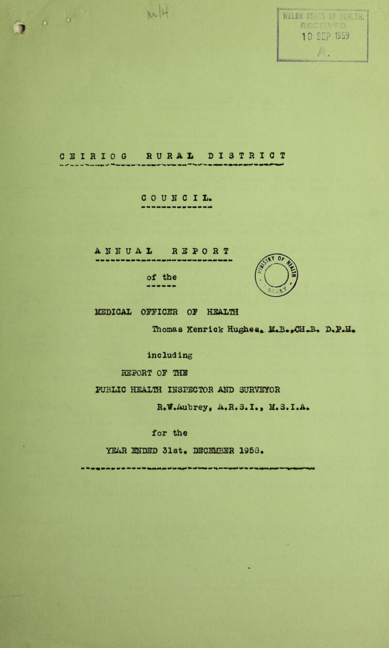 CEIRIOG RURAL DISTRICT council.. ANNUAL REPORT of the MEDICAL OFFICER OF HEALTH Thomas Kenrick Hughe a * D.P.H, including REPORT OF THE PUBLIC HEALTH INSPECTOR AND SURVEYOR R.tf .Aubrey, A.R.S.I., M.S.I.A. for the YEAR ENDED 31at. DECEMBER 1953. CO