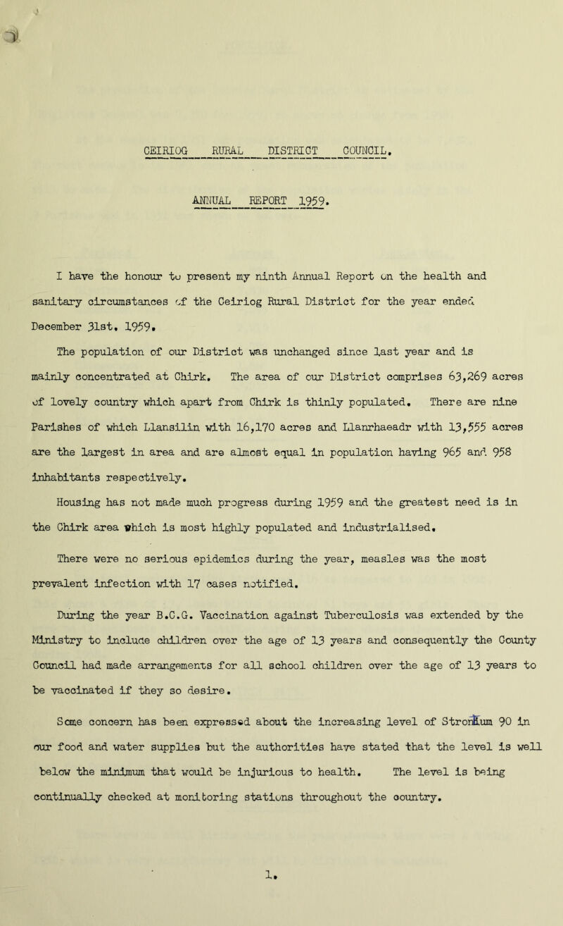 ANNUAL_ _REPORT_ 1959. I have the honour tu present my ninth Annual Report on the health and sanitary circumstances of the Ceiriog Rural District for the year ended December 31st, 1959# The population of our District -was unchanged since last year and is mainly concentrated at Chirk. The area of our District comprises 63,269 acres of lovely country which apart from Chirk is thinly populated. There are nine Parishes of which Llansilin with 16,170 acres and Llanrhaeadr with 13,555 acres are the largest in area and are almost equal in population having 965 and 958 inhabitants respectively. Housing has not made much progress during 1959 and the greatest need is in the Chirk area which is most highly populated and industrialised. There were no serious epidemics during the year, measles was the most prevalent infection with 17 cases notified. During the year B.C.G. Vaccination against Tuberculosis was extended by the Ministry to include children over the age of 13 years and consequently the Gounty Council had made arrangements for all school children over the age of 13 years to be vaccinated if they so desire. Sane concern has been expressed about the increasing level of StronELum 90 in our food and water supplies but the authorities have stated that the level is well below the minimum that would be injurious to health. The level is being continually checked at monitoring stations throughout the oountry.