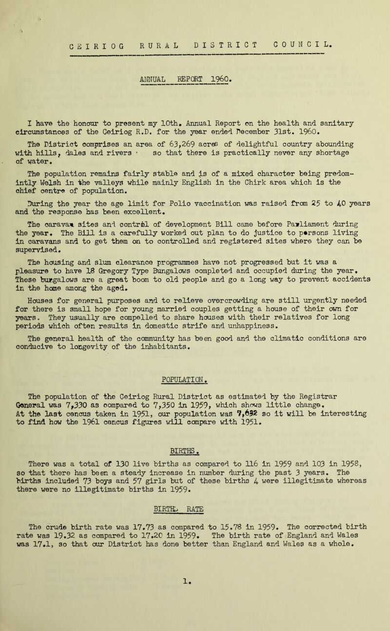 CEIRIOG RURAL DISTRICT COUNCIL. ANNUAL REPORT I960. I have the honour to present my 10th. Annual Report on the health and sanitary circumstances of the Ceiriog R.D. for the year ended December 31st. I960. The District comprises an area of 63,269 acres of delightful country abounding with hills, dales and rivers • so that there is practically never any shortage of water. The population remains fairly stable and j.s of a mixed character being predom- intly Welsh in the valleys while mainly English in the Chirk area which is the chief centra of population. During the year the age limit for Polio vaccination was raised from 25 to 40 years and the response has been excellent. The caravan sites and control of development Bill came before Parliament during the year. The Bill is a carefully worked out plan to do justice to persons living in caravans and to get them on to controlled and registered sites where they can be supervised. The housing and slum clearance programmes have not progressed but it was a pleasure to have 18 Gregory Type Bungalows completed and occupied during the year. These bungalows are a great boom to old people and go a long way to prevent accidents in the home among the aged. Houses for general purposes and to relieve overcrowding are still urgently needed for there is small hope for young married couples getting a house of their own for years. They usually are compelled to share houses with their relatives for long periods which often results in domestic strife and unhappiness. The general health of the community has been good and the climatic conditions are conducive to longevity of the inhabitants. POPULATION. The population of the Ceiriog Rural District as estimated by the Registrar General was 7,330 as compared to 7,350 in 1959, which shows little change. At the last cencus taken in 1951, our population was 7,692 so it will be interesting to find how the 1961 cencus figures will compare with 1951. BIRTHS, There was a total of 130 live births as compared to 116 in 1959 and 103 in 1958, so that there has been a steady increase in number during the past 3 years. The births included 73 boys and 57 girls but of these births 4 were illegitimate whereas there were no illegitimate births in 1959. BIRTHS RATE The crude birth rate was 17.73 as compared to 15.78 in 1959. The corrected birth rate was 19.32 as compared to 17.20 in 1959. The birth rate of England and Wales was 17.1, so that our District has done better than England and Wales as a whole. 1