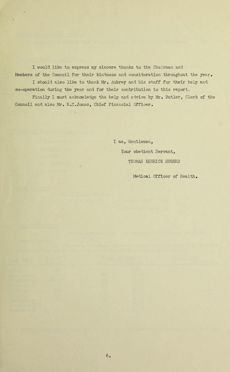 Members of the Council for their kindness and consideration throughout the year. I should also like to thank Mr. Aubrey and his staff for their help and co-operation during the year and for their contribution to this report., Finally I must acknowledge the help and advice by Mr. Butler, Clerk of the Council and also Mr. R.T.Jones, Chief Financial Officer. I am, Gentlemen, Your obedient Servant. THOMAS KENRICK HUGHES Medical Officer of Health. 6