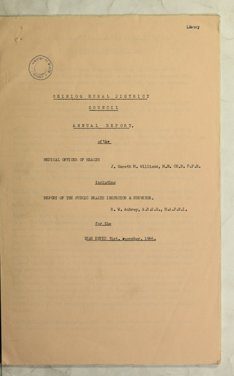 0 Library G E I R I 0 G R_U_R_A L I S T_R_I_C_T C 0 U N GIL ANNUA L REP 0 R T. of MEDIGAL CFEIGER OF HEAIiTH J, Gareth M, Williams, M.B# GH*B, including REPCRT OF THE PUBIIG HEALTH INSPEGTOR & SURVEYOR. R, ¥• Aubrey, AJI.S.H., M.A.P.H.I, for the 1E.AR ENDED 31st« j^ecember, 1966,