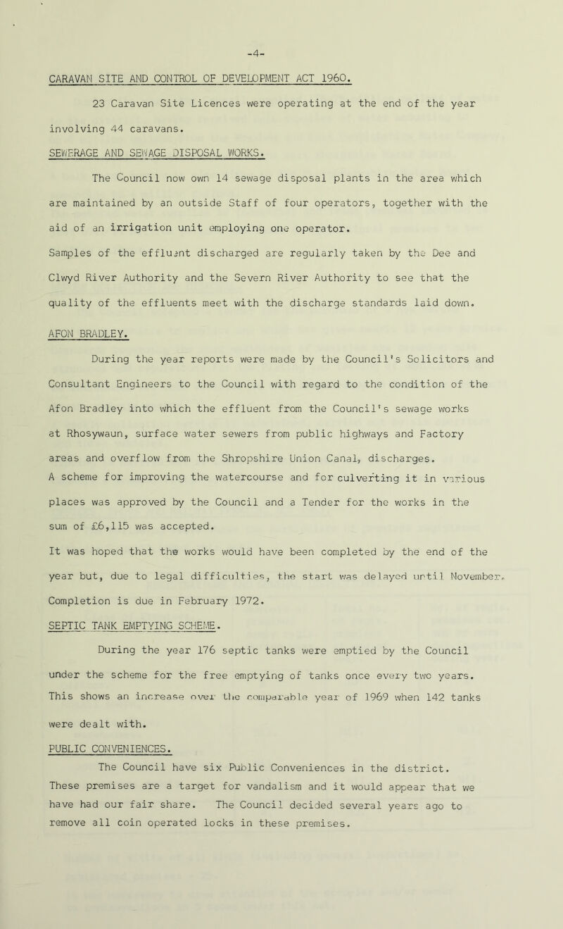 -4- CARAVAN SITE AMD CONTROL OF DEVELOPMENT ACT I960. 23 Caravan Site Licences were operating at the end of the year involving 44 caravans. SEWERAGE AND SHVlAGE DISPOSAL WORKS. The Council now own 14 sewage disposal plants in the area which are maintained by an outside Staff of four operators, together with the aid of an irrigation unit employing one operator. Samples of the effluent discharged are regularly taken by the Dee and Clwyd River Authority and the Severn River Authority to see that the quality of the effluents meet with the discharge standards laid down. AFON BRADLEY. During the year reports were made by the Council’s Solicitors and Consultant Engineers to the Council with regard to the condition of the Afon Bradley into which the effluent from the Council’s sewage works at Rhosywaun, surface water sewers from public highways and Factory areas and overflow from the Shropshire Union Canal, discharges. A scheme for improving the watercourse and for culverting it in various places was approved by the Council and a Tender for the works in the sum of £6,115 was accepted. It was hoped that the works would have been completed by the end of the year but, due to legal difficulties, the start was delayed until November. Completion is due in February 1972. SEPTIC TANK EMPTYING SCHEME. During the year 176 septic tanks were emptied by the Council under the scheme for the free emptying of tanks once every two years. This shows an increase ovex- the comparable yeai- of 1969 when 142 tanks were dealt with. PUBLIC CONVENIENCES. The Council have six Public Conveniences in the district. These premises are a target for vandalism and it would appear that we have had our fair share. The Council decided several years ago to remove all coin operated locks in these premises.