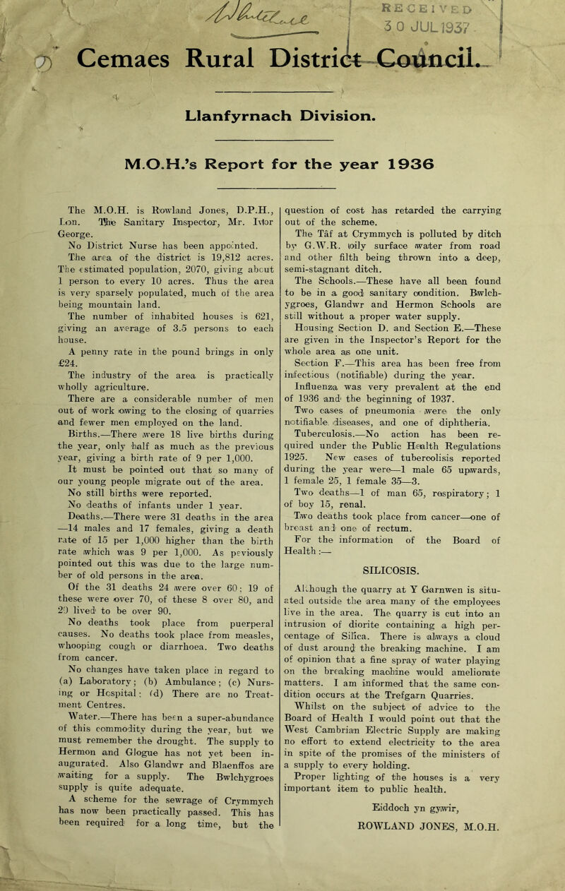 Cemaes Rural Distri RECEIVED j 3 0 JUL193? ncil.. Llanfyrnach Division. M.O.H.’s Report for the year 1936 The M.O.H. is Rowland Jones, D.P.H., Lon. The Sanitary Inspector, Mr. Ivlor George. No District Nurse has been appointed. The area of the district is 19,812 acres. The estimated population, 2070, giving abcut 1 person to every 10 acres. Thus the area is very sparsely populated, much of the area being mountain land. The number of inhabited houses is 621, giving an average of 3.5 persons to eacli house. A penny rate in the pound brings in only £24. The industry of the area is practically wholly agriculture. There are a considerable number of men out of work owing to the closing of quarries and fewer men employed on the land. Births.—There were 18 live births during the year, only half as much as the previous year, giving a birth rate of 9 per 1,000. It must be pointed out that so many of our young people migrate out of the area. No still births were reported. No deaths of infants under 1 year. Deaths.—There were 31 deaths in the area —14 males and 17 females, giving a death rate of 15 per 1,000 higher than the birth rate which was 9 per 1,000. As peviously pointed out this was due to the large num- ber of old persons in the area. Of the 31 deaths 24 were over 60: 19 of these were over 70, of these 8 over 80, and 20 lived' to be over 90. No deaths took place from puerperal causes. No deaths took place from measles, whooping cough or diarrhoea. Two deaths from cancer. No changes have taken place in regard to (a) Laboratory; (b) Ambulance; (c) Nurs- ing or Hospital; id) There are no Treat- ment Centres. Water.—There has been a super-abundance of this commodity during the year, but we must remember the drought. The supply to Hermon and Glogue has not yet been in- augurated. Also Glandwr and Blaenffos are waiting for a supply. The Bwlchygroes supply is quite adequate. A scheme for the sewrage of Crymmych has now been practically passed. This has been required for a long time, but the question of cost has retarded the carrying out of the scheme. The Taf at Crymmych is polluted by ditch by G.W.R. loilv surface water from road and other filth being thrown into a deep, semi-stagnant ditch. The Schools.—These have all been found to be in a good sanitary condition. Bwlch- ygroes, Glandwr and Hermon Schools are still without a proper water supply. Housing Section D. and Section E.—These are given in the Inspector’s Report for the ■whole area ais one unit. Section F.—This area has been free from infectious (notifiable) during the year. Influenza was very prevalent at the end of 1936 and' the beginning of 1937. Two cases of pneumonia were the only notifiable diseases, and one of diphtheria. Tuberculosis.—No action has been re- quired under the Public Health Regulations 1925. New cases of tubercolisis reported during the year were—1 male 65 upwards, 1 female 25, 1 female 35—3. Two deaths—1 of man 65, respiratory; 1 of boy 15, renal. Two deaths took place from cancer—one of breast and one of rectum. For the information of the Board of Health:— SILICOSIS. Although the quarry at Y Garnwen is situ- ated outside the area many of the employees live in the area. The quarry is cut into an intrusion of diorite containing a high per- centage of Silica. There is always a cloud of dust around' the breaking machine. I am of opinion that a fine spray of water playing on the breaking machine would ameliorate matters. I am informed that the same con- dition occurs at the Trefgarn Quarries. Whilst on the subject of advice to the Board of Health I would point out that the West Cambrian Electric Supply are making no effort to extend electricity to the area in spite of the promises of the ministers of a supply to every holding. Proper lighting of the houses is a very important item to public health. Eiddoch yn gywir, ROWLAND JONES, M.O.H.