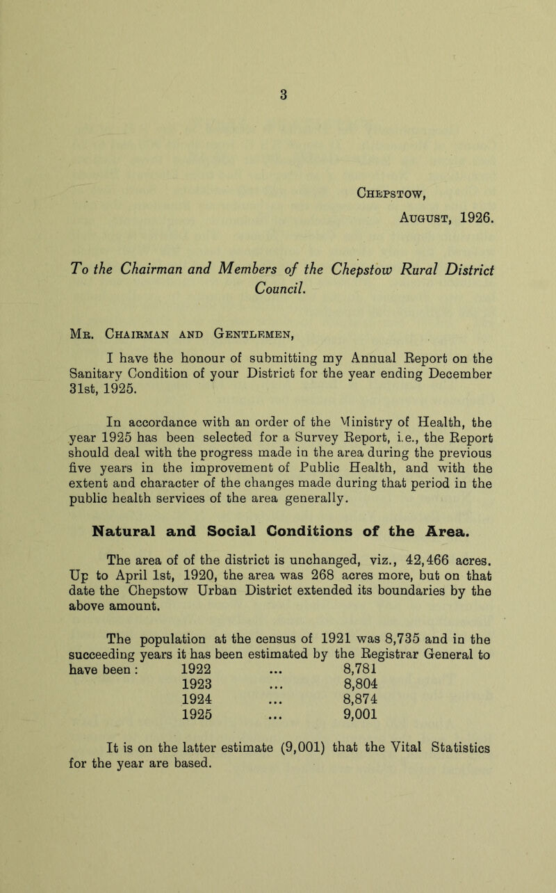 Chepstow, August, 1926. To the Chairman and Members of the Chepstow Rural District Council. Me. Chaieman and Gentlemen, I have the honour of submitting my Annual Report on the Sanitary Condition of your District for the year ending December 31st, 1925. In accordance with an order of the Ministry of Health, the year 1925 has been selected for a Survey Report, i.e., the Report should deal with the progress made in the area during the previous five years in the improvement of Public Health, and with the extent and character of the changes made during that period in the public health services of the area generally. Natural and Social Conditions of the Area. The area of of the district is unchanged, viz., 42,466 acres. Up to April 1st, 1920, the area was 268 acres more, but on that date the Chepstow Urban District extended its boundaries by the above amount. The population at the census of 1921 was 8,735 and in the succeeding years it has been estimated by the Registrar General to have been : 1922 • •• 8,781 1923 • • • 8,804 1924 • • • 8,874 1925 ... 9,001 It is on the latter estimate (9,001) that the Vital Statistics for the year are based.