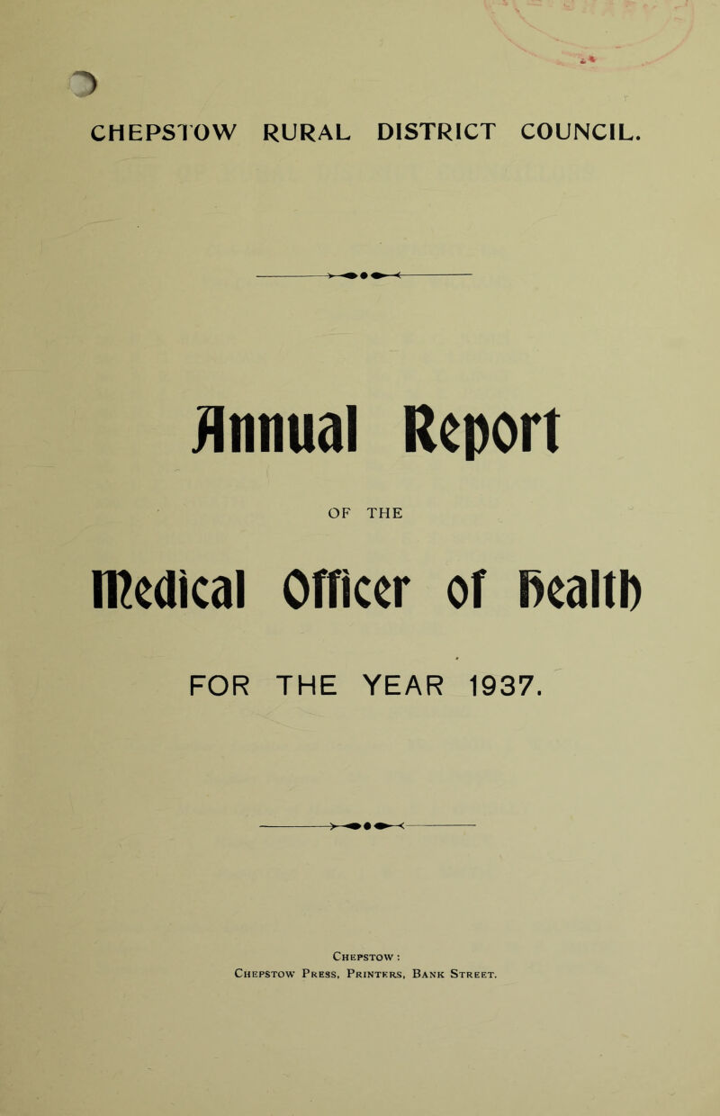 * /E E am^s HI - BP pr ■ t CHEPSTOW RURAL DISTRICT COUNCIL. Annual Report OF THE medical Officer of fiealtb FOR THE YEAR 1937. Chepstow : Chepstow Press, Printers, Bank Street.