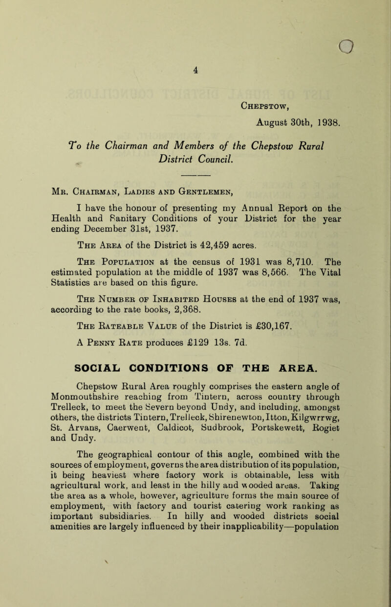 Chepstow, August 30fch, 1938. To the Chairman and Members of the Chepstow Rural District Council. Mr. Chairman, Ladies and Gentlemen, I have the honour of presenting my Annual Report on the Health and Sanitary Conditions of your District for the year ending December 31st, 1937. The Area of the District is 42,459 acres. The Population at the census of 1931 was 8,710. The estimated population at the middle of 1937 was 8,566. The Vital Statistics are based on this figure. The Number of Inhabited Houses at the end of 1937 was, according to the rate books, 2,368. The Rateable Value of the District is £30,167. A Penny Rate produces £129 13s. 7d. SOCIAL CONDITIONS OF THE AREA. Chepstow Rural Area roughly comprises the eastern angle of Monmouthshire reaching from Tintern, across country through Trelleck, to meet the Severn beyond Undy, and including, amongst others, the districts Tintern, Trelleck, Shirenewton,Itton, Kilgwrrwg, St. Arvans, Caerwent, Caldicot, Sudbrook, Portskewett, Rogiet and Qndy. The geographical contour of this angle, combined with the sources of employment, governs the area distribution of its population, it being heaviest where factory work is obtainable, less with agricultural work, and least in the hilly and wooded areas. Taking the area as a whole, however, agriculture forms the main source of employment, with factory and tourist cateriug work ranking as important subsidiaries. In hilly and wooded districts social amenities are largely influenced by their inapplicability—population V