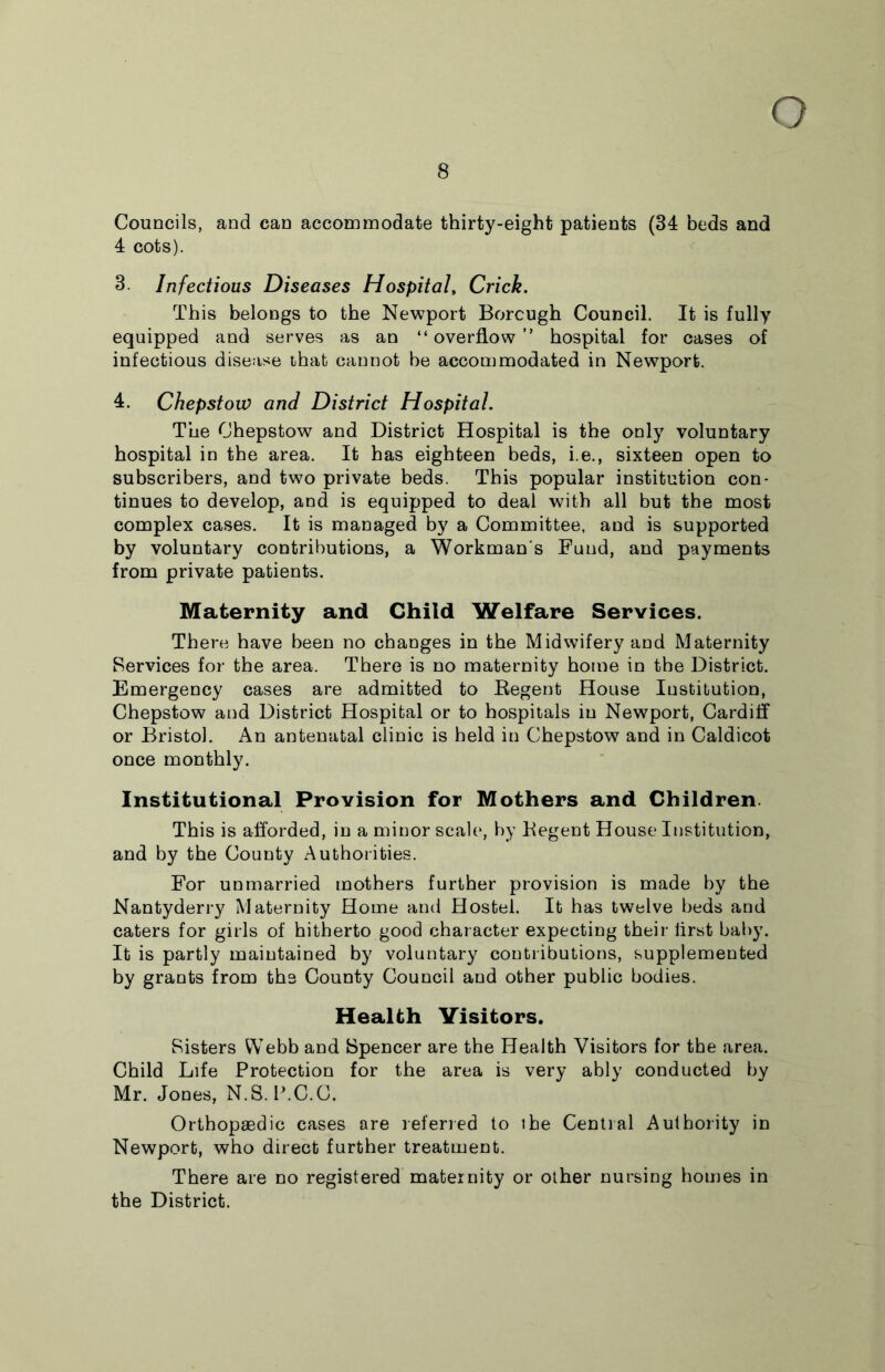 Q 8 Councils, and can accommodate thirty-eight patients (34 beds and 4 cots). 3 Infectious Diseases Hospital, Crick. This belongs to the Newport Borcugh Council. It is fully equipped and serves as an “overflow” hospital for cases of infectious disease that cannot be accommodated in Newport. 4. Chepstow and District Hospital. The Chepstow and District Hospital is the only voluntary hospital in the area. It has eighteen beds, i.e., sixteen open to subscribers, and two private beds. This popular institution con- tinues to develop, and is equipped to deal with all but the most complex cases. It is managed by a Committee, and is supported by voluntary contributions, a Workman's Fund, and payments from private patients. Maternity and Child Welfare Services. There have been no changes in the Midwifery and Maternity Services for the area. There is no maternity home in the District. Emergency cases are admitted to Regent House Institution, Chepstow and District Hospital or to hospitals in Newport, Cardiff or Bristol. An antenatal clinic is held in Chepstow and in Caldicot once monthly. Institutional Provision for Mothers and Children This is afforded, in a minor scale, by Regent House Institution, and by the County Authorities. For unmarried mothers further provision is made by the Nantyderry Maternity Home and Hostel. It has twelve beds and caters for girls of hitherto good character expecting their iirst baby. It is partly maintained by voluntary contributions, supplemented by grants from the County Council and other public bodies. Health Visitors. Sisters Webb and Spencer are the Health Visitors for the area. Child Life Protection for the area is very ably conducted by Mr. Jones, N.S.P.C.C. Orthopaedic cases are referred to the Central Authority in Newport, who direct further treatment. There are no registered maternity or other nursing homes in the District.