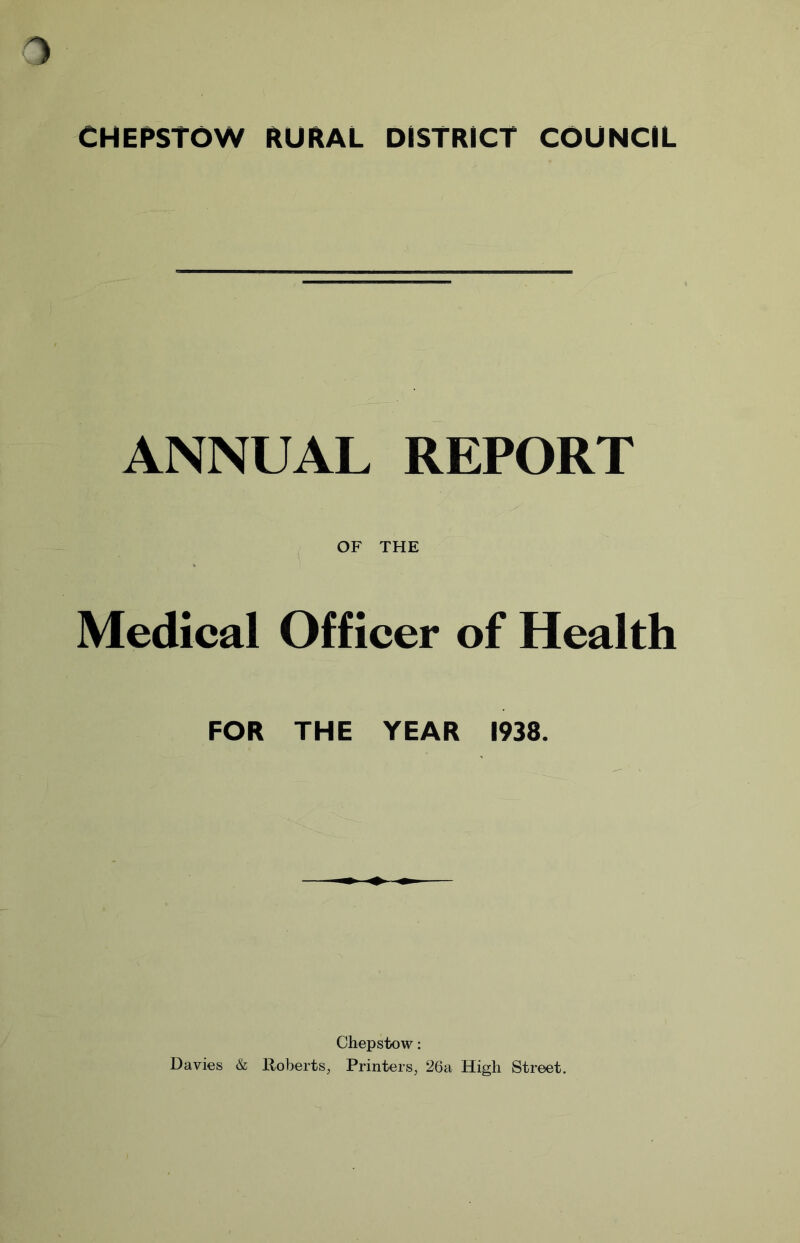 CHEPSTOW RURAL DISTRICT COUNCIL ANNUAL REPORT OF THE Medical Officer of Health FOR THE YEAR 1938. Chepstow: Davies & Roberts, Printers, 26a High Street.