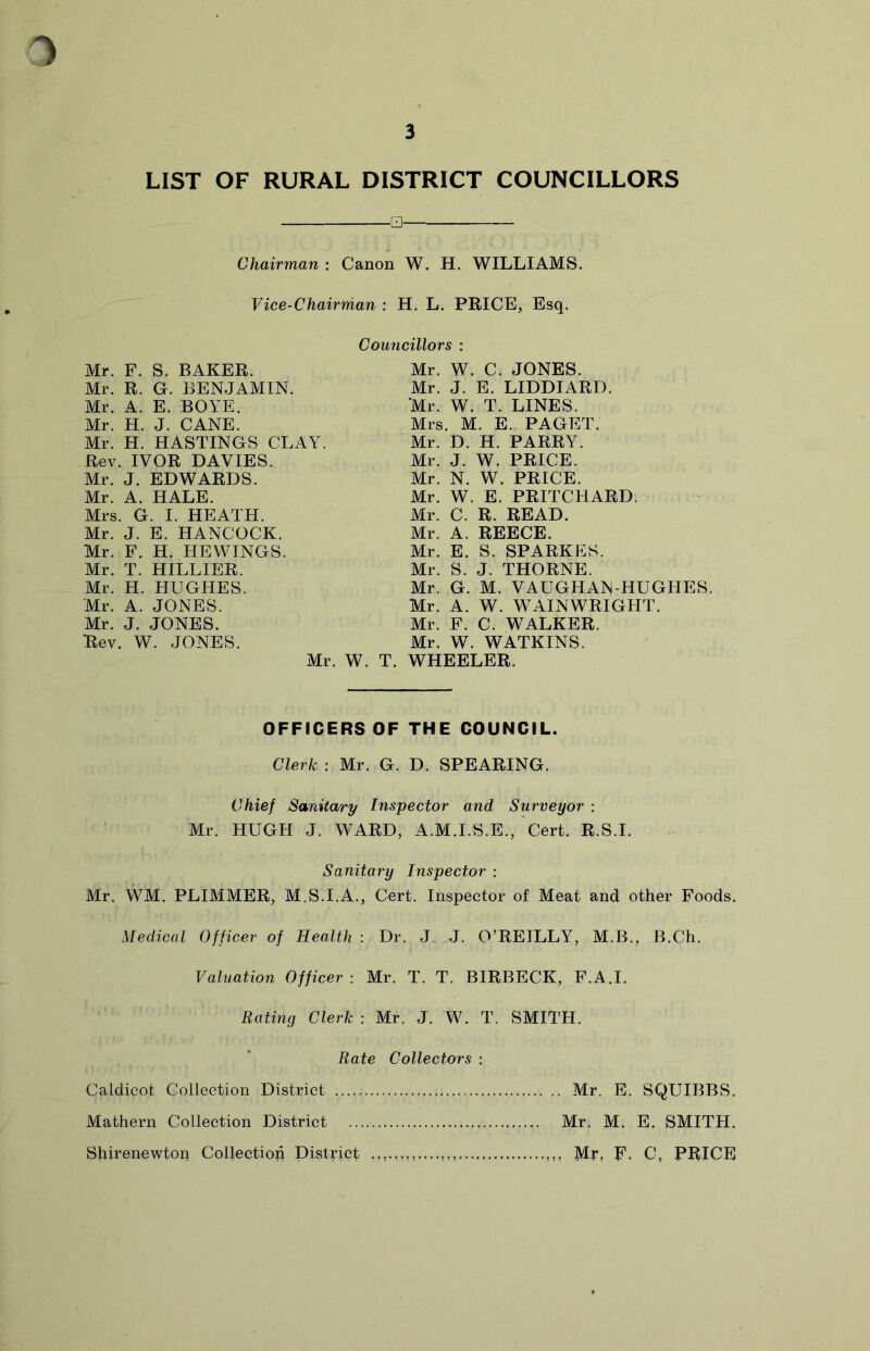 LIST OF RURAL DISTRICT COUNCILLORS □ Chairman : Canon W. H. WILLIAMS. Vice-Chairman : H. L. PRICE, Esq. Councillors : Mr. F. S. BAKER. Mr. R. G. BENJAMIN. Mr. A. E. BOYE. Mr. H. J. CANE. Mr. H. HASTINGS CLAY. Rev. IVOR DAVIES. Mr. J. EDWARDS. Mr. A. HALE. Mrs. G. I. HEATH. Mr. J. E. HANCOCK. Mr. F. H. HEWINGS. Mr. T. HILLIER. Mr. H. HUGHES. Mr. A. JONES. Mr. J. JONES. 'Rev. W. JONES. Mr. W. Mr. W. C. JONES. Mr. J. E. LIDDIARD. Mr. W. T. LINES. Mrs. M. E. PAGET. Mr. D. H. PARRY. Mr. J. W. PRICE. Mr. N. W. PRICE. Mr. W. E. PRITCHARD. Mr. C. R. READ. Mr. A. REECE. Mr. E. S. SPARKES. Mr. S. J. THORNE. Mr. G. M. VAUGHAN-HUGHES. Mr. A. W. WAIN WRIGHT. Mr. F. C. WALKER. Mr. W. WATKINS. WHEELER. OFFICERS OF THE COUNCIL. Clerk : Mr. G. D. SPEARING. Chief Sanitary Inspector and Surveyor : Mr. HUGH J. WARD, A.M.I.S.E., Cert. R.S.I. Sanitary Inspector : Mr. WM. PLIMMER, M.S.I.A., Cert. Inspector of Meat and other Foods. Medical Officer of Health : Dr. J. J. O’REILLY, M.B., B.Ch. Valuation Officer : Mr. T. T. BIRBECK, F.A.I. Rating Clerk : Mr. J. W. T. SMITH. Rate Collectors : Caldicot Collection District Mr. E. SQUIBBS. Mathern Collection District Mr. M. E. SMITH. Sfrirenewton Collection District Mr, F. C, PRICE