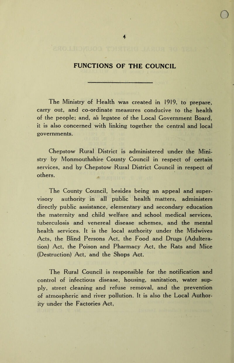 4 FUNCTIONS OF THE COUNCIL The Ministry of Health was created in 1919, to prepare, carry out, and co-ordinate measures conducive to the health of the people; and, as legatee of the Local Government Board, it is also concerned with linking together the central and local governments. Chepstow Rural District is administered under the Mini- stry by Monmouthshire County Council in respect of certain services, and by Chepstow Rural District Council in respect of others. The County Council, besides being an appeal and super- visory authority in all public health matters, administers directly public assistance, elementary and secondary education the maternity and child welfare and school medical services, tuberculosis and venereal disease schemes, and the mental health services. It is the local authority under the Midwives Acts, the Blind Persons Act, the Food and Drugs (Adultera- tion) Act, the Poison and Pharmacy Act, the Rats and Mice (Destruction) Act, and the Shops Act. The Rural Council is responsible for the notification and control of infectious disease, housing, sanitation, water sup- ply, street cleaning and refuse removal, and the prevention of atmospheric and river pollution. It is also the Local Author- ity under the Factories Act,