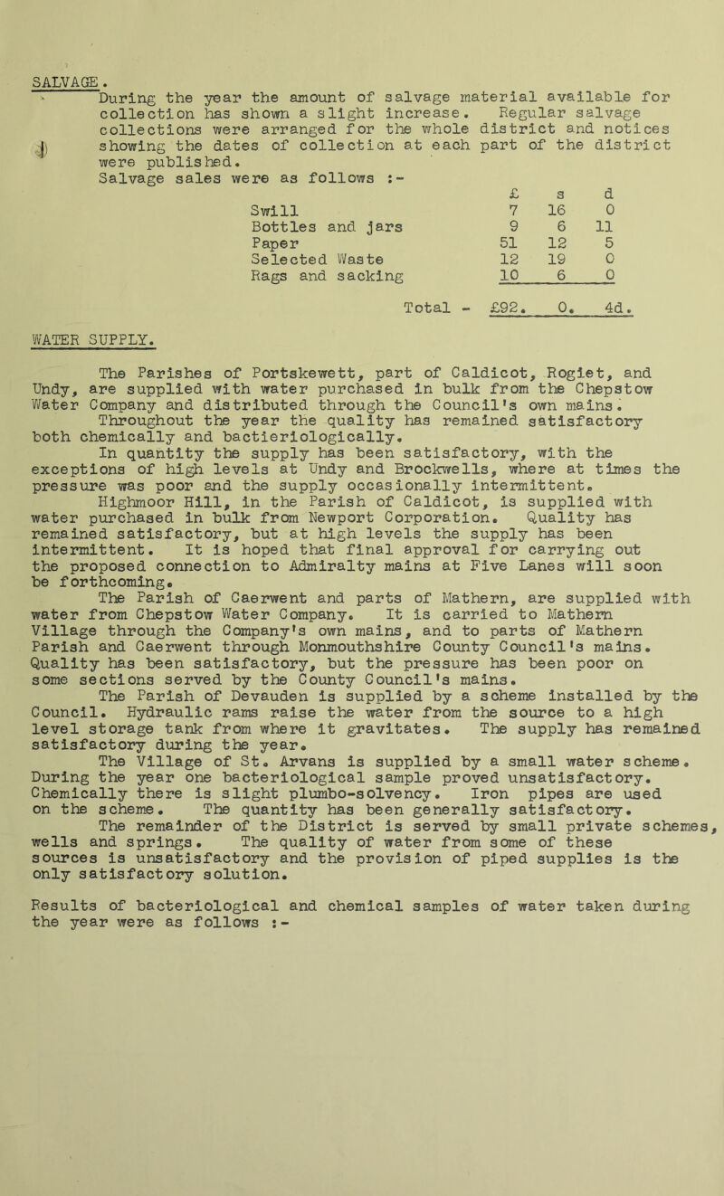 SALVAGE . During the year the amount of salvage material available for collection has shown a slight increase. Regular salvage collections were arranged for the vrhole district and notices showing the dates of collection at were publis bed. Salvage sales were as follows each part £ of the s dis t ri ct d Swill 7 16 0 Bottles and jars 9 6 11 Paper 51 12 5 Selected Waste 12 19 0 Rags and sacking 10 6 0 Total - £92. 0. Pi • WATER SUPPLY. The Parishes of Portskewett, part of Caldicot, Rogiet, and Undy, are supplied with water purchased in bulk from the Chepstow 'Water Company and distributed through the Council’s own mains. Throughout the year the quality has remained satisfactory both chemically and bactieriologically. In quantity the supply has been satisfactory, with the exceptions of high levels at Undy and Brockwells, where at times the pressure was poor and the supply occasionally intermittent• Highmoor Hill, in the Parish of Caldicot, is supplied with water purchased in bulk from Newport Corporation. Quality has remained satisfactory, but at high levels the supply has been intermittent. It is hoped that final approval for carrying out the proposed connection to Admiralty mains at Five Lanes will soon be forthcoming. The Parish of Caerwent and parts of Mathern, are supplied with water from Chepstow Water Company. It is carried to Mathern Village through the Company’s own mains, and to parts of Mathern Parish and Caerwent through Monmouthshire County Council’s mains. Quality has been satisfactory, but the pressure has been poor on some sections served by the County Council's mains. The Parish of Devauden is supplied by a scheme installed by the Council. Hydraulic rams raise the water from the source to a high level storage tank from where it gravitates. The supply has remained satisfactory during the year. The Village of St. Arvans is supplied by a small water scheme. During the year one bacteriological sample proved unsatisfactory. Chemically there is slight plumbo-solvency. Iron pipes are used on the scheme. The quantity has been generally satisfactory. The remainder of the District is served by small private schemes, wells and springs. The quality of water from some of these sources is unsatisfactory and the provision of piped supplies is the only satisfactory solution. Results of bacteriological and chemical samples of water taken during the year were as follows