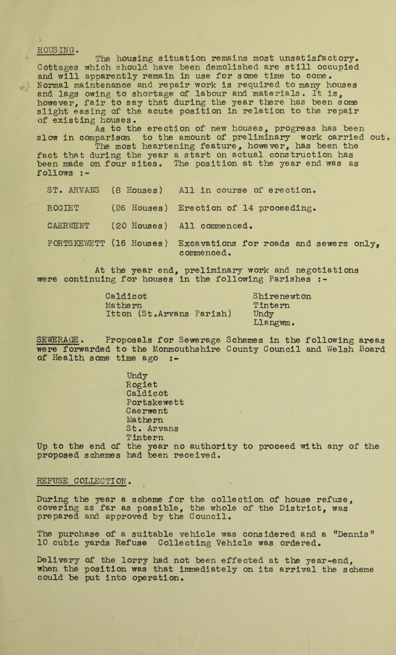 HOUSING The housing situation remains most unsatisfactory. Cottages which should have been demolished are still occupied and will apparently remain in use for some time to come, s) Normal maintenance and repair work is required to many houses and lags owing to shortage of labour and materials. It is, however, fair to say that during the year there has been some slight easing of the acute position in relation to the repair of existing houses. As to the erection of new houses, progress has been slow in comparison to the amount of preliminary work carried out* The most heartening feature, however, has been the fact that during the year a start on actual construction has been made on four sites. The position at the year end was as follows ST. ARVAN3 (8 Houses) ROGIET CAERWENT All in course of erection. (26 Houses) Erection of 14 proceeding. (20 Houses) All commenced. PORTSKEWETT (16 Houses) Excavations for roads and sewers only, commenced. At the year end, preliminary work and negotiations were continuing for houses in the following Parishes Caldicot Shirenewton Ma t he rn Tinte rn Itton (St.Arvans Parish) Undy Llangwm. SEWERAGE. Proposals for Sewerage Schemes in the following areas were forwarded to the Monmouthshire County Council and Welsh Board of Health some time ago :- Undy Rogiet Caldicot Portskewett Caerwent Mathern St. Arvans Tintern Up to the end of the year no authority to proceed with any of the proposed schemes had been received. REFUSE COLLECTION. During the year a scheme for the collection of house refuse, covering as far as possible, the whole of the District, was prepared and approved by the Council. The purchase of a suitable vehicle was considered and a Dennisn 10 cubic yards Refuse Collecting Vehicle was ordered. Delivery of the lorry had not been effected at the year-end, when the position was that immediately on its arrival the scheme could be put into operation.