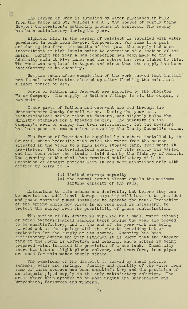 ) The Parish of Undy is supplied by water purchased in bulk from the Magor and St. Mellons R .D ,C ., the source of supply being Newport Corporation's gathering grounds at Wentwood. The supply has been satisfactory during the year. Highmoor Hill in the Parish of Caldicot is supplied with water purchased in bulk from Newport Corporation, For some time past and during the first six months of this year the supply had been intermittent at high levels owing to corrosion of a section of the mains. During the year a new connection has been made to the 4n Admiralty main at Five Lanes and the scheme has been linked to this. The work was completed in August and since then the supply has been satisfactory as to quantity. Samples taken after completion of the work showed that initial non faecal contimination cleared up after flushing the mains and a short period of use. Parts of Mathern and Caerwent are supplied by the Chepstow Water Company. The supply to Mathern Village is via the Company's own mains. Other parts of Mathern and Caerwent are fed through the Monmouthshire County Council mains. During the year one, bacteriological sample taken at Mathern, was slightly below the Ministry standard for a treated supply. The quantity in the Company's area of supply has been satisfactory, but the pressure has been poor on some sections served by the County Council's mains. The Parish of Devauden is supplied by a scheme installed by the Council, where hydraulic rams raise the water from the source situated in the Veddw to a high level storage tank, from where it gravitates. The bacteriological quality of this supply has varied and has boon below the standard laid down by the Ministry of Health. The quantity on the whole has remained satisfactory with the exception of drought periods when it has been maintained only with difficulty owing to (a) limited storage capacity (b) the normal demand almost equals the maximum lifting capacity of the rams. Extensions to this scheme are desirable, but before they can be carried out additional storage capacity will have to be provided and power operated pumps installed to operate the rams. Protection of the spring which now rises in an open pool is necessary, to protect the supply from the possibility of gross contamination. The parish of St, Arvans is supplied by a small water scheme; of throe bacteriological samples taken during the year two proved to be unsatisfactory, and at the end of the year work was being carried out at the springs with the view to providing better protection for the supply at its source. Quantity has been satisfactory during the year although it is known that the storage tank at the Pound is defective and leaking, and a scheme is being prepared which included the provision of a new tank. Chemically there has been a slight plumbo-solvency and therefore, iron pipes are used for this water supply scheme. The remainder of the district is served by small private schemes, wells and springs. Quality and quantity of the water from some of those sources has been unsatisfactory and the provision of an adequate piped supply is the only satisfactory solution. The areas where this appears to bo most urgent are Shirenewton and Mynyddbach, Earlswood and Tintern* 8