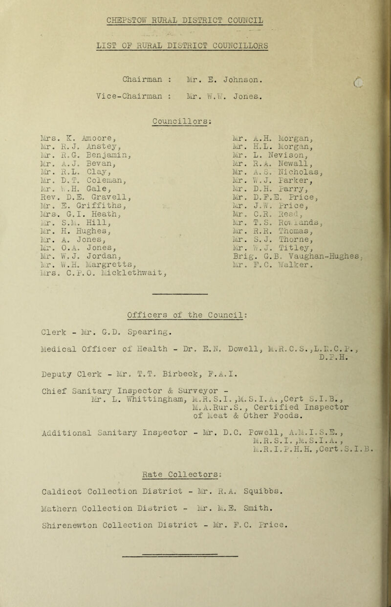 LIST OP RURAL DISTRICT COUNCILLORS Chairman : Mir. E. Johnson. Vice-Chairman : Mir . W. i; i. Jon es. Councillorsi Mrs . K. Amoore, Mir. A. H. Morgan, Mr. R.J. Anstey, Mir. H.L. Miorgan, Mr. R.G. Benjamin, Mir. L. Nevison, Mr. A. J. Bevan, Mr. R.A. Newall, Mr. R.L. Clay, Mr. Ao b o Nicholas, Mr. D.T. Coleman, Mr. W. J. Parker, Mr. .H. Gale, Mr. D.H. Parry, Rev . D.E. Gravell, Mr. D.P. E. Price, Dir. E. Griffiths, Mir. J. W. Price, Mrs . G.I. Heath, Mir. C.R. Read, Mr. S.Mi. Hill, Mir. T. S. Rov rands, Mr. H. Hughes, Mir. R.R. Thomas, Mr. A. Jones, Mir. S. J. Thorne, Mr. 0.A. Jones, Mir. W. J. Titley, Mir. W.J. Jordan, Brig. G. B. Vaughan Mr. W.H. Margretts, Mr. P. C. Walker. Mrs . C.P.0. Micklethwait, C Officers of the Council: Clerk - Mr. G.D. Spearing. Medical Officer of Health - Dr. E.N. Dowell, M.R.C.S.,L.R.C. P., D.P.H. Deputy Clerk - Mr. T.T. Birbeck, P.A.I. Chief Sanitary Inspector & Surveyor - Mr. L. Whittingham, M.R.S.I.,ML S.I. A. ,Cert S.I.B., M.A.Rur.S., Certified Inspector of Meat & Other Poods. Additional Sanitary Inspector - Mr, D.C. Powell, A.M.I.S.E., M.R. S. I. ,M. S.I. A. , M. R. I. P. H. H. , Cert .S.I. Rate Collectors; Caldicot Collection District - Mr. R.A. Squibbs. Mathern Collection District - Mr. M.E. Smith. Shirenewton Collection District - Mr. P.C. Price.