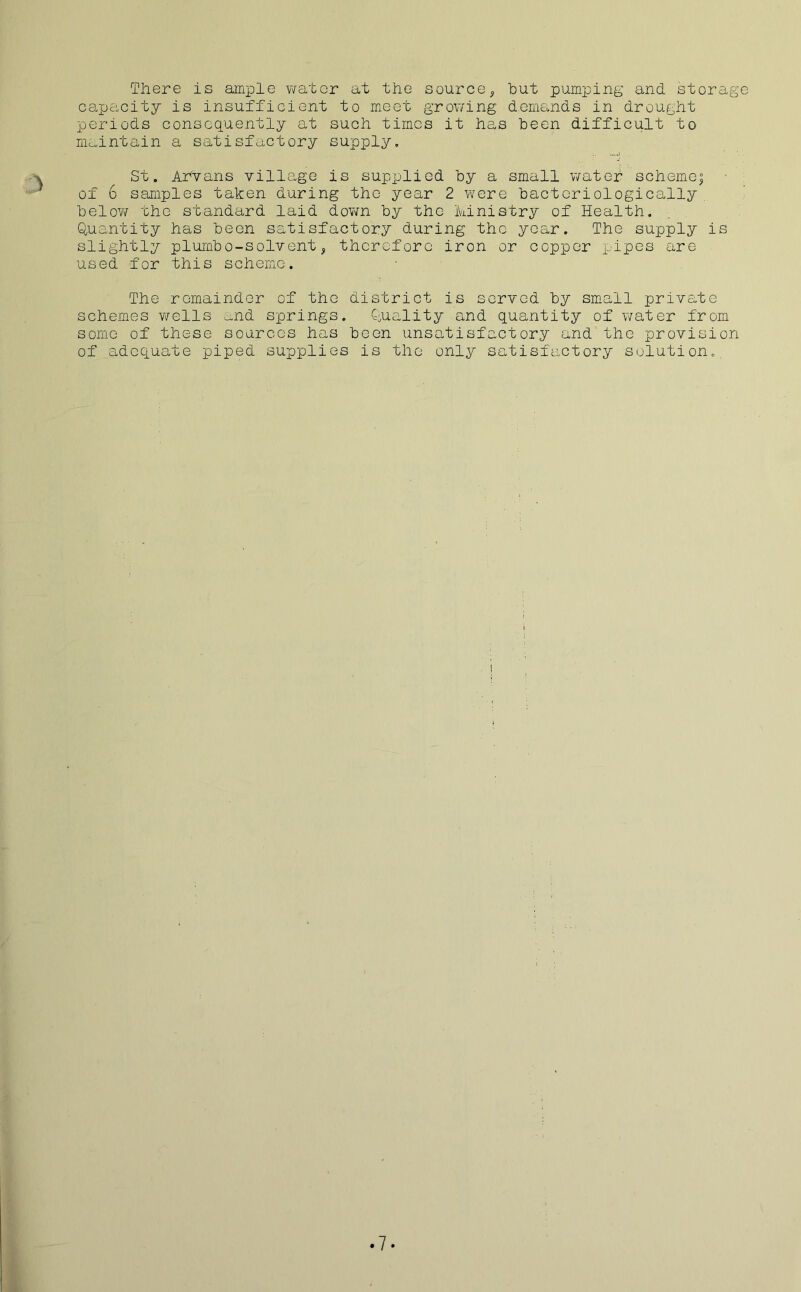 There is ample water at the source, hut pumping and storage capacity is insufficient to meet growing demands in drought periods consequently at such times it has been difficult to maintain a satisfactory supply. St. Aryans village is supplied by a small water schemej of 6 samples taken during the year 2 were bacteriologically below the standard laid down by the Ministry of Health. Quantity has been satisfactory during the year. The supply is slightly plumbo-solvent, therefore iron or copper pipes are used for this scheme. The remainder of the district is served by small private schemes wells mid springs. Quality and quantity of water from some of these sources has been unsatisfactory and the provision of adequate piped supplies is the only satisfactory solution. 7*