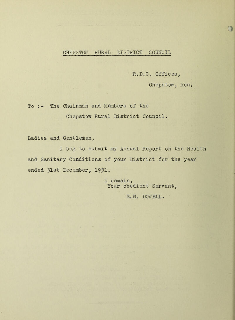 R.D.C. Offices, Chepstow, Mon* To s- The Chairman and Members of the Chepstow Rural District Council. Ladies and Gentlemen, I beg to submit my Annual Report on the Health and Sanitary Conditions of your District for the year ended December, 1951* I remain, Your obedient Servant, E.N. DOWELL